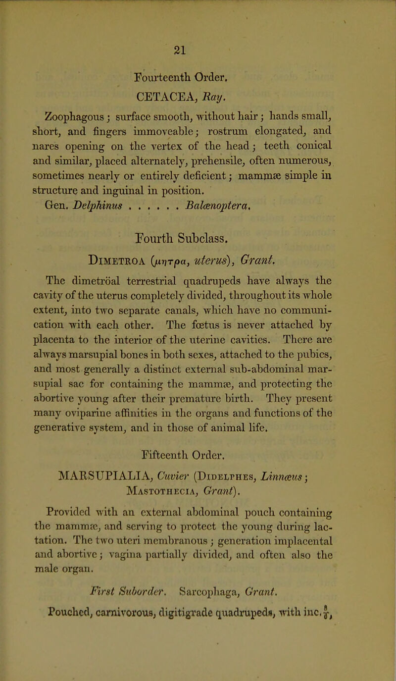 Fourteenth Order. CETACEA, Ratj. Zoophagous j surface smooth^ -without hair; hands small, short, and fingers immoveable; rostrum elongated, and nares opening on the vertex of the head; teeth conical and similar, placed alternately, prehensile, often numerous, sometimes nearly or entirely deficient; mamnise simple in structure and inguinal in position. Gen. DelpMms Balcenoptera, Pourth Subclass. DiMETROA 0T)T/oa, utevus), Grant. The dimetroal terrestrial quadrupeds have always the canity of the uterus completely divided, thi'oughout its whole extent, into two separate canals, which have no communi- cation with each other. The foetus is never attached by placenta to the interior of the uterine cavities. There are always marsupial bones in both sexes, attached to the pubics, and most generally a distinct external sub-abdominal mar- supial sac for containing the mammje, and protecting the abortive young after their premature birth. They present many oviparine affinities in the organs and functions of the generative system, and in those of animal life. Fifteenth Order. MARSUPIALIA, Cuvier (Didelphes, Linnaeus; Mastothecia, Grant). Provided with an external abdominal pouch containing the mamma;, and serving to protect the young during lac- tation. The two uteri membranous; generation implacental and abortive; vagina partially divided, and often also the male organ. First Suborder. Sarcophaga, Grant. Pouched, carnivorous, digitigrade quadrupeds, with inc.y,