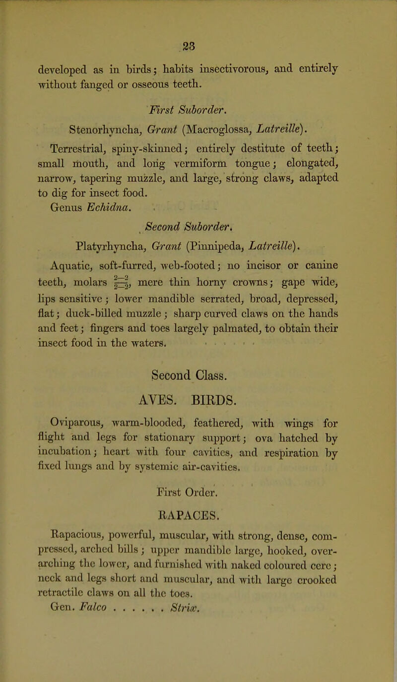 developed as in birds; habits insectivorouSj and entirely without fanged or osseous teeth. First Suborder. Stenorhynchaj Grant (Macroglossa^ Latreille). Terrestrial^ spiny-skinned; entirely destitute of teeth; small mouth, and long vermiform tongue; elongated, narrow, tapering muzzle, and large, strong claws, adapted to dig for insect food. Genus Echidna. Second Suborder. Platyrhyncha, Grant (Pinnipeda, Latreille). Aquatic, soft-furred, web-footed j no incisor or canine teeth, molars mere thin homy crowns; gape wide, lips sensitive; lower mandible serrated, broad, depressed, flat; duck-biUed muzzle; sharp cxirved claws on the hands and feet; fingers and toes largely pahnated, to obtain their insect food in the waters. Second Class. AVES. BIRDS. Oviparous, warm-blooded, feathered, with wings for flight and legs for stationary support; ova hatched by incubation; heart with four cavities, and respiration by fixed lungs and by systemic air-cavities. First Order. RAPACES. Rapacious, powerful, muscular, with strong, dense, com- pressed, arched bills ; upper mandible large, hooked, over- arching the lower, and furnished with naked coloured cere; neck and legs short and muscular, and with large crooked retractile claws on all the toes. Gen. Falco Strix.