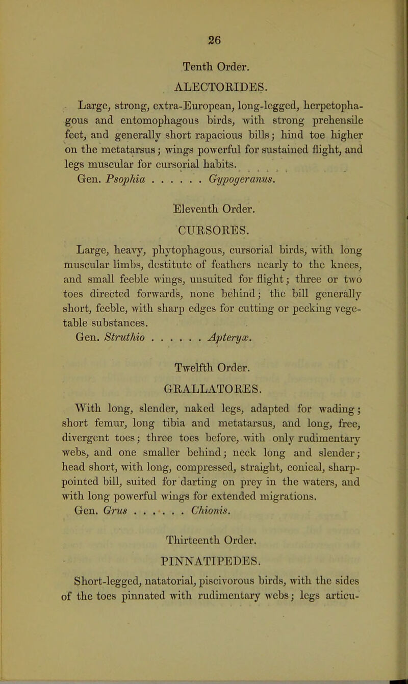 Tenth Order. ALECTOKIDES. Large^ strong, extra-European, long-legged, herpetopha- gous and entomophagous birds, with strong prehensile feet, and generally short rapacious biUs; hind toe higher on the metatarsus; wings powerful for sustained flight, and legs muscular for cursorial habits. Gen. Psophia Gypogeranus. Eleventh Order. CURSORES. Large, heavy, phytophagous, cursorial birds, with long muscular limbs, destitute of feathers nearly to the knees, and small feeble wings, uusuited for flight; three or two toes directed forwards, none behind; the bill generally short, feeble, with sharp edges for cutting or pecking vege- table substances. Gen. Struthio Apteryx. Twelfth Order. GRALLATORES. With long, slender, naked legs, adapted for wading; short femur, long tibia and metatarsus, and long, free, divergent toes; three toes before, with only rudimentaiy webs, and one smaller behind; neck long and slender; head short, with long, compressed, straight, conical, sharj)- pointed bill, suited for darting on prey in the waters, and with long powerful wings for extended migrations. Gen. Grus Chionis. Thirteenth Order. PINNATIPEDES. Short-legged, natatorial, piscivorous bii'ds, with the sides of the toes pinnated with rudimentary webs; legs articu-