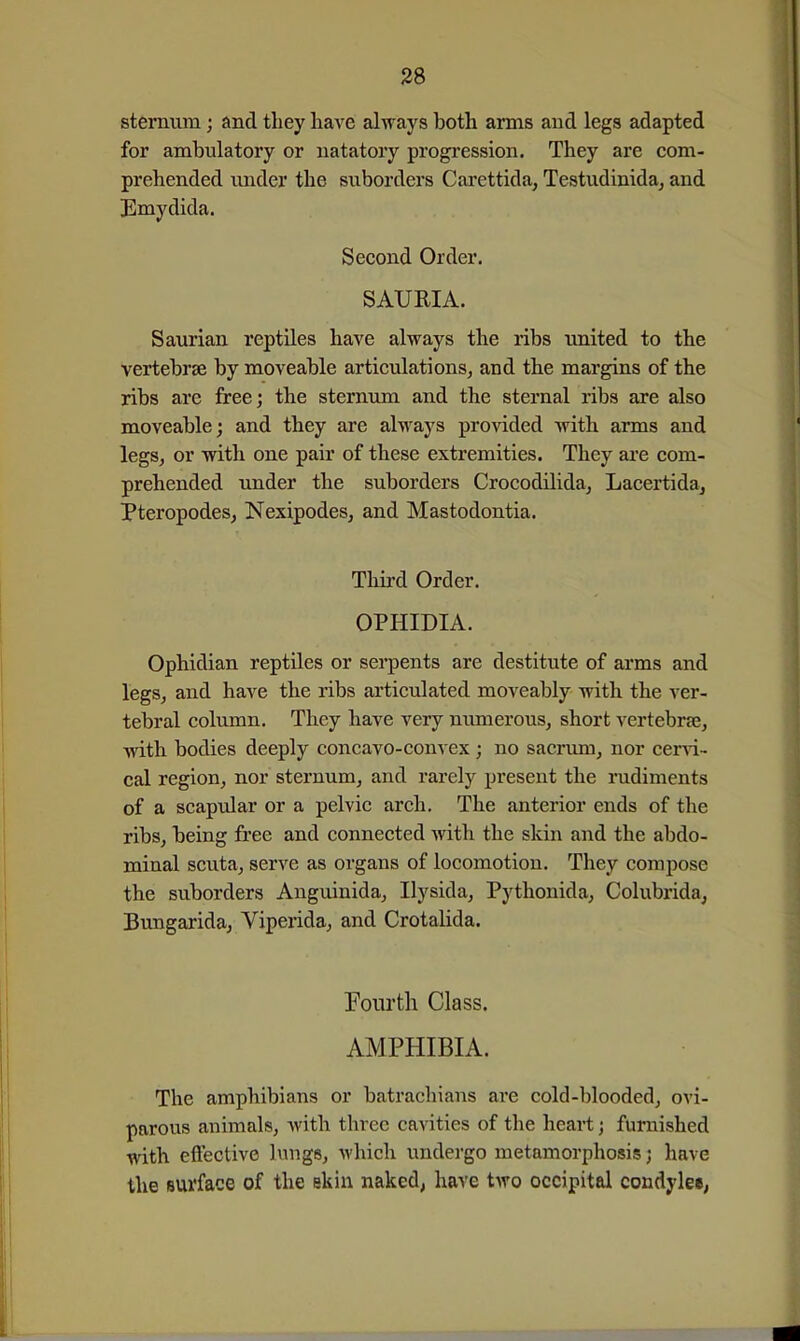 sternum; and they have always both arms and legs adapted for ambulatory or natatory progression. They are com- prehended under the suborders Carettida, Testudinida, and Emydida. Second Order. SAURIA. Saurian reptiles have always the ribs united to the vertebrae by moveable articulations, and the margins of the ribs are free; the sternum and the sternal ribs are also moveable; and they are always provided with arms and legs, or with one pair of these extremities. They are com- prehended under the suborders Crocodilida, Lacertida, Pteropodes, Nexipodes, and Mastodontia. Third Order. OPHIDIA. Ophidian reptiles or serpents are destitute of arms and legs, and have the ribs articulated moveably with the ver- tebral column. They have very numerous, short vertebrae, with bodies deeply concavo-convex; no sacrum, nor cervd- cal region, nor sternum, and rarely present the rudiments of a scapular or a pelvic arch. The anterior ends of tlie ribs, being free and connected Avith the skin and the abdo- minal scuta, serve as organs of locomotion. They compose the suborders Anguinida, Ilysida, Pythonida, Colubrida, Bungarida, Viperida, and Crotalida. Fourth Class. AMPHIBIA. The amphibians or batrachians are cold-blooded, ovi- parous animals, with three cavities of the heart; furnished with eftective hmge, which undergo metamorphosis j have the surface of the skin naked, have tAvo occipital condylee,