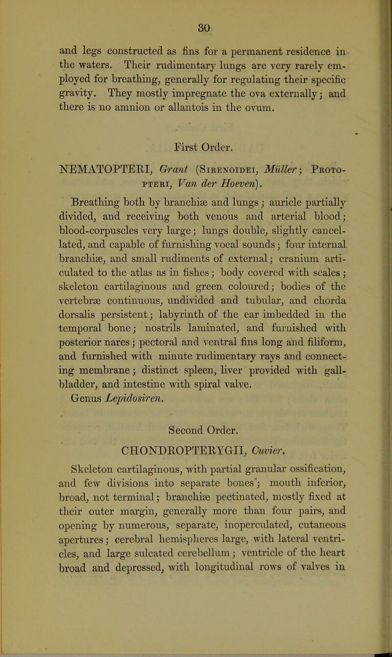 and legs constructed as fins for a permanent residence in- the waters. Their rudimentaiy lungs are very rarely em- ployed for breathings generally for regulating their specific gravity. They mostly impregnate the ova externally; and there is no amnion or allantois in the ovum. First Order. NEMATOPTERI, Grant (Sirenoidei, Miille)'; Proto- PTERi, Van der Hoeven). Breathing both by branchise and lungs; aviricle partially divided, and receiving both venous and arterial blood; blood-corpuscles very large; lungs double, sKghtly cancel- lated, and capable of furnishing vocal sounds; four internal branchise, and small rudiments of external; cranium arti- culated to the atlas as in fishes; body covered with scales; skeleton cartilaginous and green coloui-ed; bodies of the vertebrae continuous, undivided and tubiJar, and chorda dorsalis persistent; labyrinth of the ear imbedded in the temporal bone; nostrils laminated, and furnished ^vith posterior nares; pectoral and ventral fins long and filiform, and furnished with minute rudimentary rays and connect- ing membrane; distinct spleen, liver provided with gall- bladder, and intestine with spiral valve. Genus Lepidosiren. Second Order. CHONDROPTERYGII, Cuvier. Skeleton cartilaginous, with partial granulai* ossification, and few divisions into separate bones'; mouth inferior, broad, not terminal; branchiae pectinated, mostly fixed at their outer margin, generally more than fovir pairs, and opening by numerous, separate, inoperculated, cutaneous apertvires; cerebral hemispheres large, with lateral ventri- cles, and large sulcated cerebellum; ventricle of the heart broad and depressed, with longitudinal rows of valves in