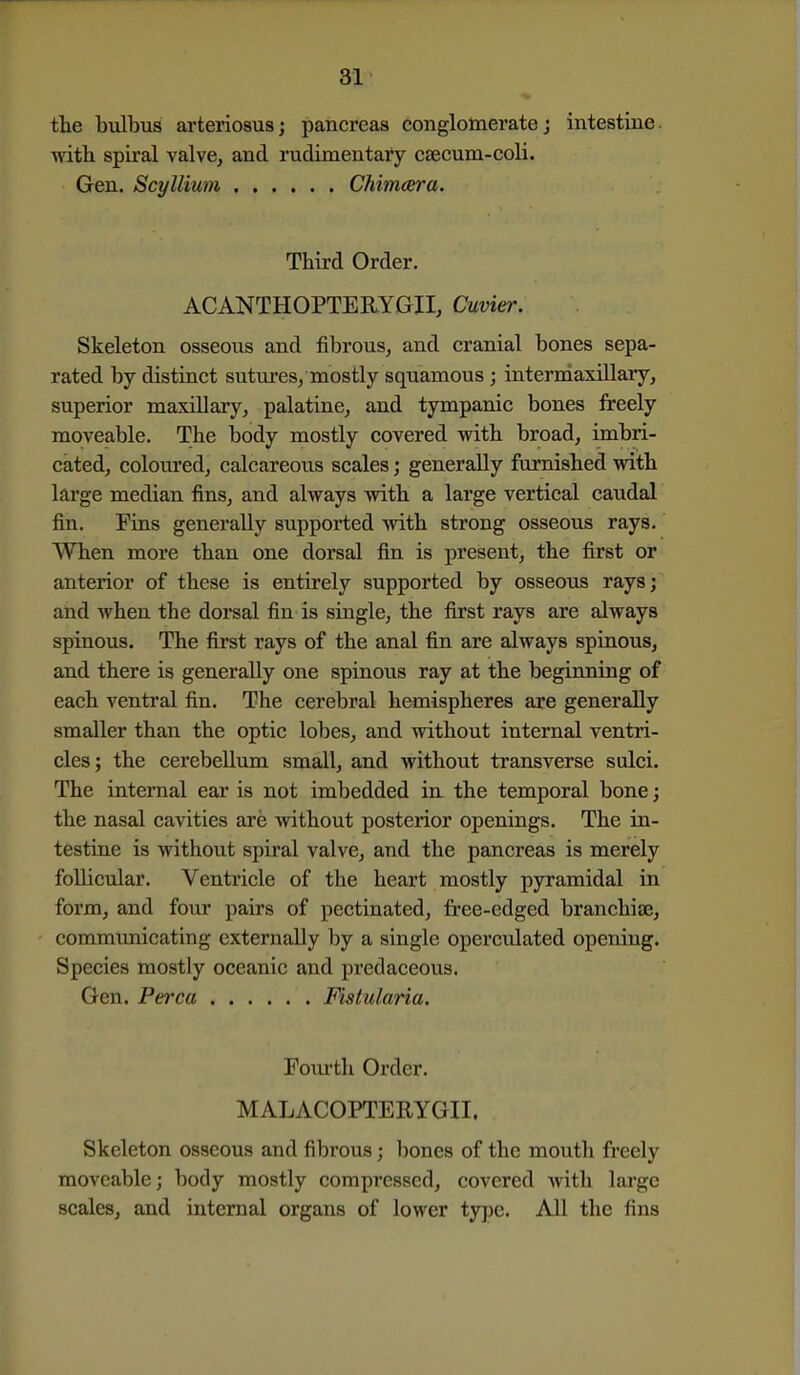 the bulbus arteriosus; pancreas conglomeratej intestine, ■vnth spiral valve^ and rudimentary caecum-coli. Gen. Scyllium Chimeera. Third Order. ACANTHOPTERYGII, Cuvier. Skeleton osseous and fibrous, and cranial bones sepa- rated by distinct sutures/mostly squamous ; intermaxillary, superior maxillary, palatine, and tympanic bones freely moveable. The body mostly covered with broad, imbri- cated, coloured, calcareous scales; generally furnished with large median fins, and always with a large vertical caudal fin. Fins generally supported with strong osseous rays. When more than one dorsal fin is present, the first or anterior of these is entirely supported by osseous rays; and when the dorsal fin is single, the first rays are always spinous. The first rays of the anal fin are always spinous, and there is generally one spinous ray at the beginning of each ventral fin. The cerebral hemispheres are generally smaller than the optic lobes, and without internal ventri- cles; the cerebellum small, and without transverse sulci. The internal ear is not imbedded in the temporal bone; the nasal cavities are without posterior openings. The in- testine is without spiral valve, and the pancreas is merely follicular. Ventricle of the heart mostly pyramidal in form, and four pairs of pectinated, free-edged branchiae, commimicating externally by a single operculated opening. Species mostly oceanic and predaceous. Gen. Perca Fistularia. Foui'th Order. MALACOPTERYGII. Skeleton osseous and fibrous; bones of the mouth freely moveable; body mostly compressed, covered with large scales, and internal organs of lower type. All the fins
