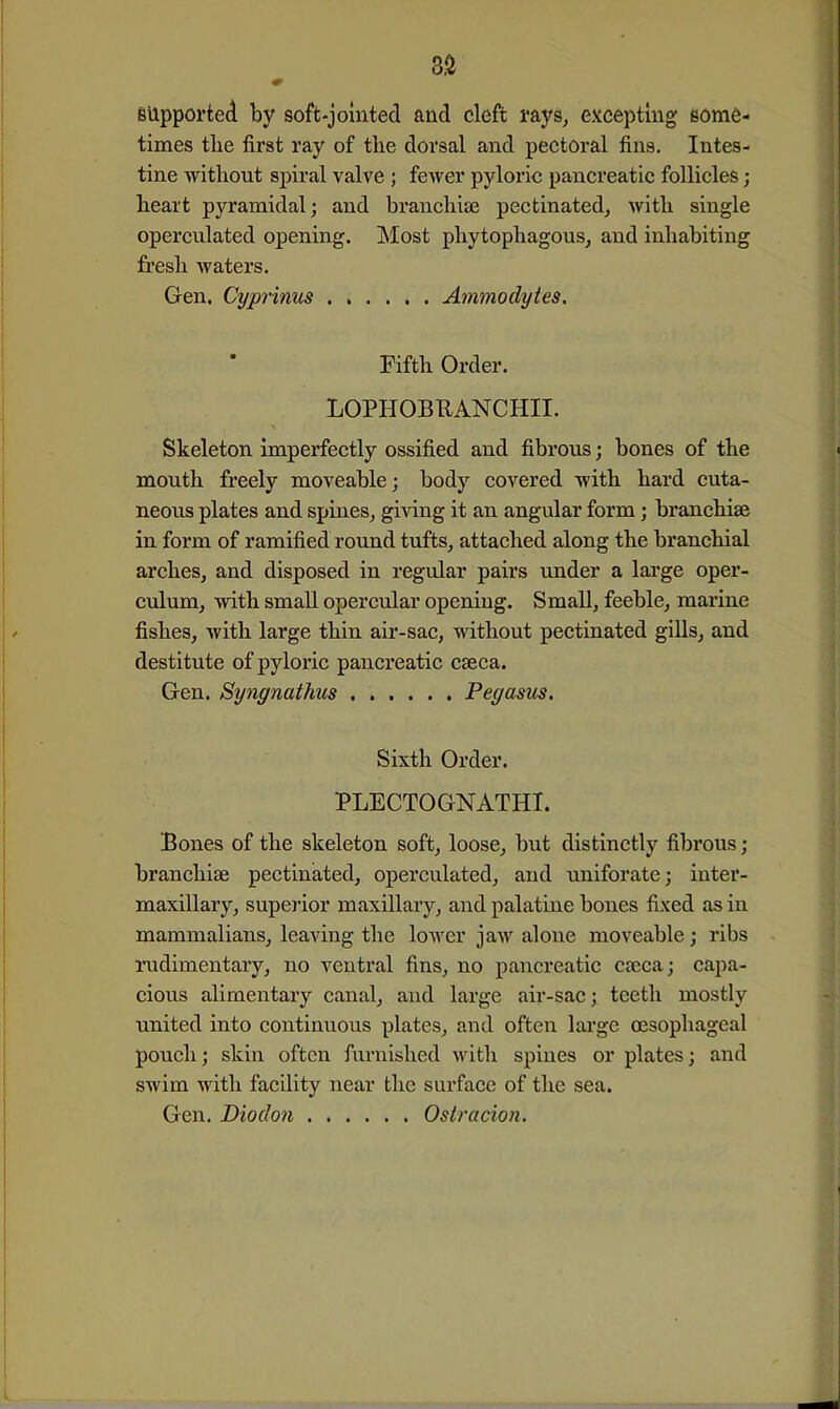 supported by soft-jointed and cleft rays, excepting eora6- times the first ray of the dorsal and pectoral fins. Intes- tine without spiral valve ; fewer pyloric pancreatic follicles; heart pyramidal; and branchiaj pectinated, with single operculated opening. Most phytophagous, and inhabiting fresh waters. Gen, Cyprinus Ammodytes. Fifth Order. LOPHOBEANCHII. Skeleton imperfectly ossified and fibrous; bones of the mouth freely moveable; body covered with hard cuta- neous plates and spines, giving it an angular form; branchiae in form of ramified round tufts, attached along the branchial arches, and disposed in regular pairs under a lai'ge oper- culum, with small opercular opening. Small, feeble, marine fishes, with large thin air-sac, without pectinated gills, and destitute of pyloric pancreatic caeca. Gen. Syngnathus Pegasus. Sixth Order. PLECTOGNATHI. Bones of the skeleton soft, loose, but distinctly fibrous; branchiae pectinated, operculated, and uniforate; inter- maxillary, superior maxillary, and palatine bones fixed as in mammalians, leaving the lower jaw alone moveable; ribs rudimentary, no ventral fins, no pancreatic caeca; capa- cious alimentary canal, and large air-sac; teeth mostly united into continuous plates, and often large oesophageal pouch; skin often furnished with spines or plates; and swim with facility near the surface of the sea. Gen. Diodon Ostracion.