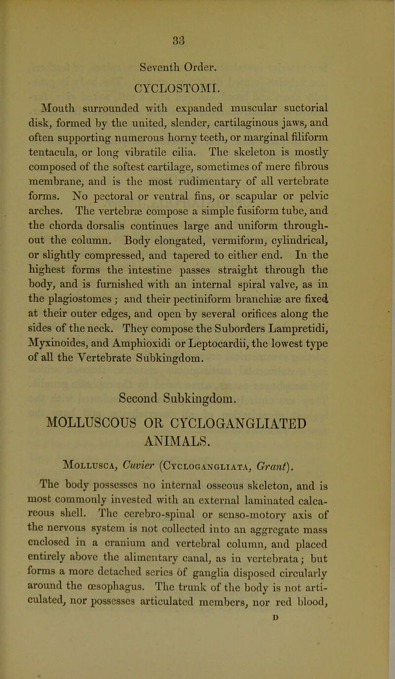Seventh Order. CYCLOSTOMI. Mouth surrounded with expanded muscular suctorial disk, formed by the united, slender, cartilaginous jaws, and often supporting numerous horny teeth, or marginal filiform tentacula, or long vibratile cilia. The skeleton is mostly composed of the softest cartilage, sometimes of mere fibrous membrane, and is the most rudimentary of all vertebrate forms. No pectoral or ventral fins, or scapular or pelvic arches. The vertebrae compose a simple fusiform tube, and the chorda dorsalis continues large and uniform through- out the column. Body elongated, vermiform, cylindrical, or slightly compressed, and tapered to either end. In the highest forms the intestine passes straight through the body, and is furnished with an internal spu'al valve, as in the plagiostomes ; and their pectiniform branchiae are fixed at their outer edges, and open by several orifices along the sides of the neck. They compose the Suborders Lampretidi, Myxinoides, and Amphioxidi or Leptocardii, the lowest type of all the Vertebrate Subkingdom. Second Subkingdom. MOLLUSCOUS OR CYCLOGANGLIATED ANIMALS. MoLLUscA, Cuvier (Cyclogangliata, Grant). The body possesses no internal osseous skeleton, and is most commonly invested with an external laminated calca- reous shell. The ccrebro-spinal or senso-motory axis of the nervous system is not collected into an aggregate mass enclosed in a cranium and vertebral column, and placed entirely above the alimentary canal, as in vertebrata; but forms a more detaclied series of ganglia disposed circularly around the oesophagus. The trunk of the body is not arti- culated, nor possesses articulated members, nor red blood,