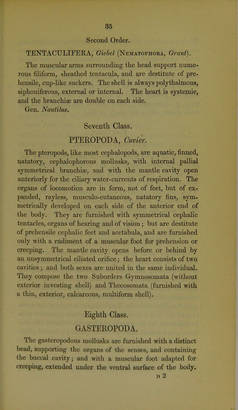 Second Order. TENTACULIFERA, Giebel (Nematophora, Grant). The muscular arms sun'ounding the head support nume- rous filiform, sheathed tentacula, and are destitute of pre- hensile, cup-like suckers. The shell is always polythalmous, siphomferous, external or internal. The heart is systemic, and the branchiae are double on each side. Gen. Nautilus. Seventh Class. PTEROPODA, Cuvier. The pteropodsj like most cephalopods, are aquatic, firmed, natatory, cephalophorous moUusks, mth internal pallia! symmetrical branchiae, and with the mantle cavity open anteriorly for the ciliary water-currents of respiration. The organs of locomotion are in form, not of feet, but of ex- panded, rayless, musctdo-cutaneous, natatory fins, sym- metrically developed on each side of the anterior end of the body. They are furnished with symmetrical cephalic tentacles, organs of hearing and of vision; but are destitute of prehensile cephalic feet and acetabula, and are furnished only with a rudiment of a muscular foot for prehension or creeping. The mantle cavity opens before or behind by an unsymmetrical ciliated orifice; the heart consists of two cavities; and both sexes are united in the same individual. They compose the two Suborders Gymnosomata (without exterior investing shell) and Thecosomata (furnished with a thin, exterior, calcareous, multiform shell). Eighth Class. GASTEROPODA. The gasteropodous mollusks are furnished with a distinct head, supporting the organs of the senses, and containing the buccal cavity; and with a muscular foot adapted for creeping, extended under the ventral surface of the body. D 2