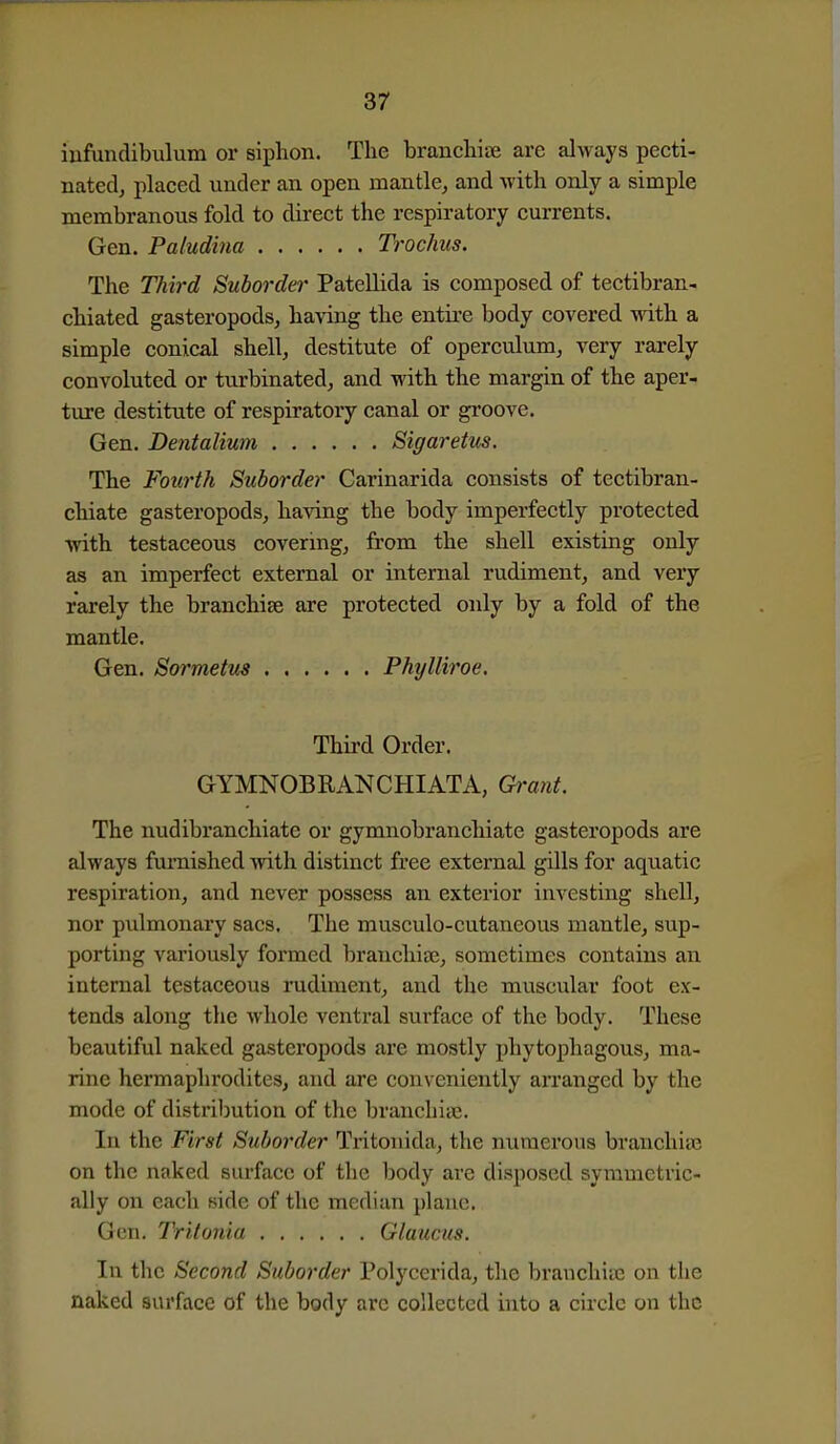 iufundibulum or siphon. The branchiae are always pecti- natedj placed under an open mantle, and Avith only a simple membranous fold to dii-ect the respiratory currents. Gen. Paludina Trochus. The Third Suborder Patellida is composed of tectibran- chiated gasteropods, having the entire body coA^ered -ndth a simple conical shell, destitute of operculum, very rarely convoluted or turbinated, and with the margin of the aper- ture destitute of respiratory canal or gi'oove. Gen. Dentalium Sigaretus. The Fourth Suborder Carinarida consists of tectibran- chiate gasteropods, having the body imperfectly protected with testaceous covering, from the shell existing only as an imperfect external or internal rudiment, and very rarely the branchiae are protected only by a fold of the mantle. Gen. Sormetus Phylliroe. Thii'd Order. GYMNOBRANCHIATA, Gi-mit. The nudibranchiatc or gymnobranchiate gasteropods are always furnished with distinct free external gUls for aquatic respiration, and never possess an exterior investing shell, nor pulmonary sacs. The musculo-cutaneous mantle, sup- porting variously formed branchijE, sometimes contains an internal testaceous rudiment, and the muscular foot ex- tends along the whole ventral surface of the body. These beautiful naked gasteropods are mostly phytophagous, ma- rine hermaphrodites, and are conveniently arranged by the mode of distribution of the branchiie. In the First Suborder Tritonida, the numerous branchiaa on the naked surface of the body are disposed symmetric- ally on each side of the median plane. Gen. Tritonia Glaucics. In the Second Suborder Polycerida, the brauchiaj on the naked surface of the body arc collected into a circle on the