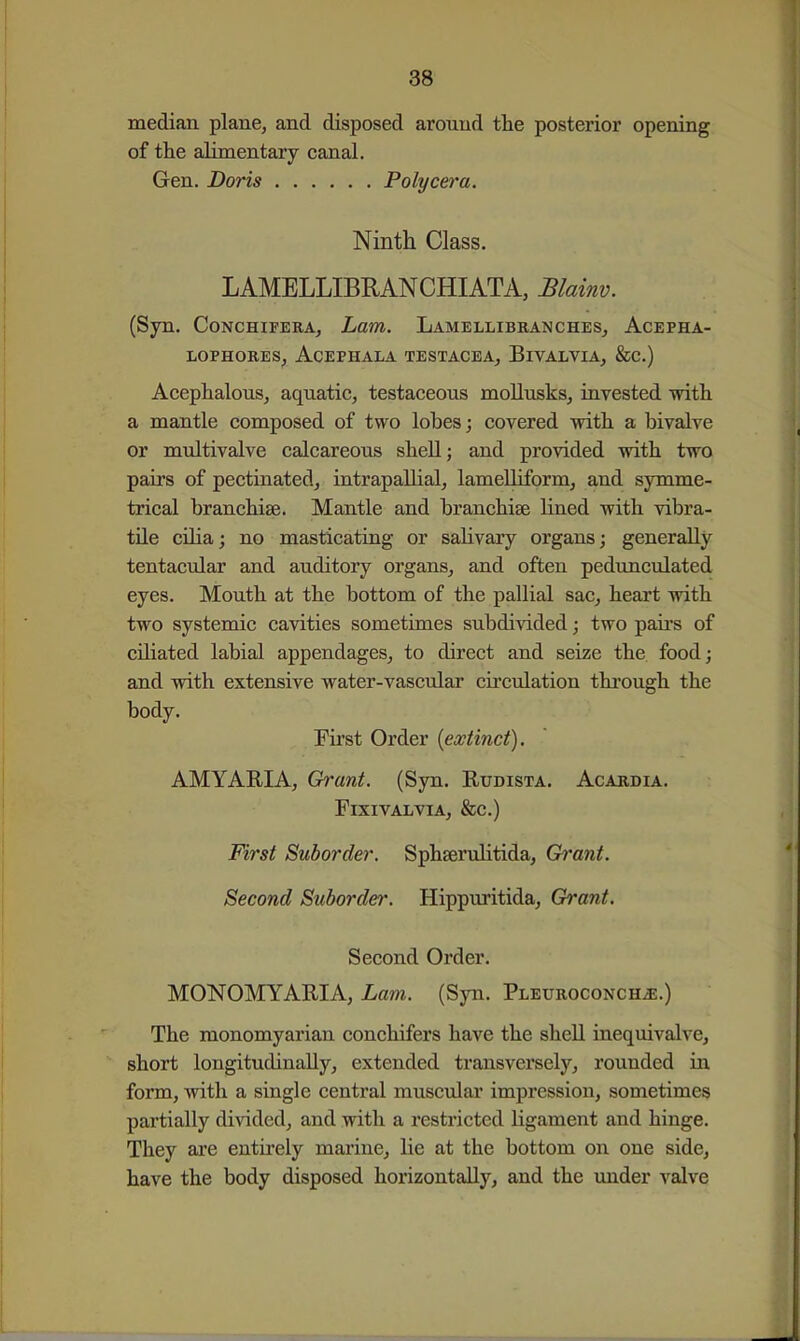 median plane, and disposed around tlie posterior opening of the alimentary canal. Gen. Doris Polycera. Ninth Class. LAMELLIBRANCHIATA, Blainv. (Syn. CoNCHiFERA, Lam. Lamellibranches, Acepha- LOPHOEES, AcEPHALA TESTACEA, BiVALVIA, &C.) Acephalous, aquatic, testaceous mollusks, invested vritli a mantle composed of two lobes; covered with a bivalve or multivalve calcareous shell; and provided with two pairs of pectinated, intrapaUial, lameUiform, and symme- trical branchiae. Mantle and branchiae lined with vibra- tile cilia; no masticatiag or salivary organs; generally tentacular and auditory organs, and often pedunculated eyes. Mouth at the bottom of the pallial sac, heart with two systemic cavities sometimes subdivided; two paii-s of ciliated labial appendages, to direct and seize the food; and -with extensive water-vascular cu'culation through the body. First Order {extinct). AMYARIA, Grant. (Syn. Rudista. Acardia. FiXIVALVIA, &c.) First Suborder. Sphaerulitida, Grant. Second Suborder. Hippuritida, Grant. Second Order. MONOMYARIA, Lam. (Syn. Pleuroconch^.) The monomyarian conchifers have the shell inequivalve, short longitudinally, extended transversely, rounded in form, with a single central muscvdar impression, sometimes partially divided, and with a restricted ligament and hinge. They are entirely marine, lie at the bottom on one side, have the body disposed horizontally, and the under valve