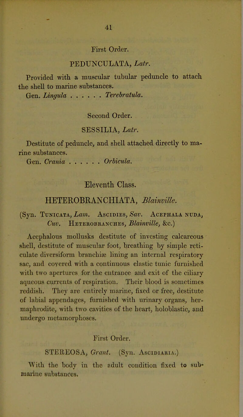 Fii'st Order. PEDUNCULATA, Latr. Provided with a musctdar tubular peduncle to attach the shell to marine substances. Gen. lAnyula Terebratula. Second Order. SESSILIA, Latr. Destitute of peduncle, and shell attached directly to ma- rine substances. Gen. Crania Orbicula. Eleventh Class. HETEROBRANCHIATA, Blainville. (Syn. TuNicATA, Lam. AscidieSj Sav. Acephala nudAj Cuv. Heterobranches, Blainville, &c.) Acephalous mollusks destitute of investing calcareous shell, destitute of musculai* foot, breathing by simple reti- culate diversiform branchiae lining an internal respiratory sac, and covered with a continuous elastic tunic furnished with two apertures for the entrance and exit of the cihaiy aqueous cun'cnts of respiration. Their blood is sometimes reddish. They are entirely marine, fixed or free, destitute of labial appendages, furnished with urinary organs, her- maphrodite, with two cavities of the heart, holoblastic, and undergo metamorphoses. Fii-st Order. STEllEOSA, Grant. (Syn. Ascidiaiua.) With the body in the adult condition fixed to sub- marine substances,