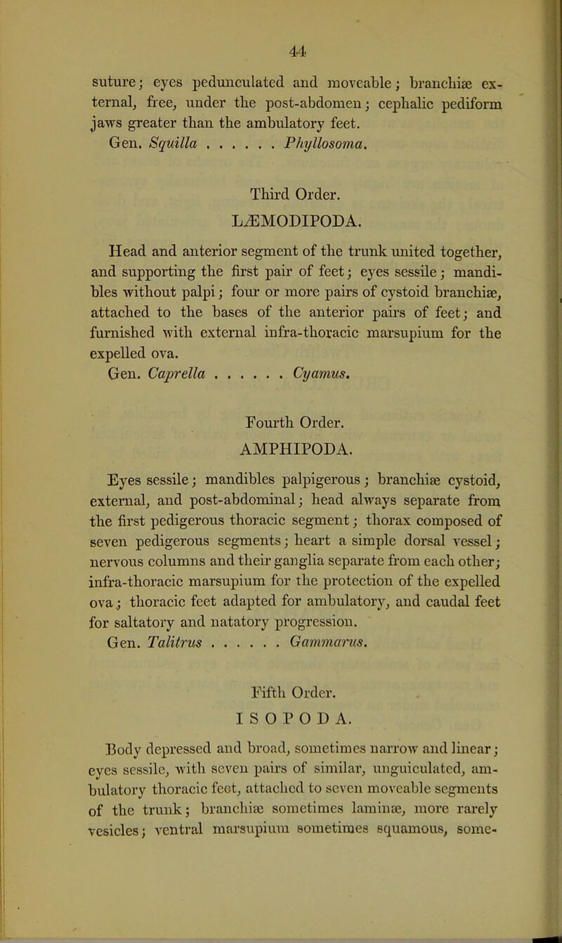 suture; eyes pedunculated and moveable; franchise ex- ternalj free, under tlie post-abdomen; cephalic pediform jaws greater tlian the ambulatory feet. Gen. Squilla Phyllosoma. Thii'd Order. L^MODIPODA. Head and anterior segment of the trunk united together, and supporting the first pair of feet; eyes sessile; mandi- bles without palpi; four or more pairs of cystoid branchiae, attached to the bases of the anterior pairs of feet; and furnished with external infra-thoracic marsupium for the expelled ova- Gen. Caprella Cyamus. Fourth Order. AMPHIPODA. Eyes sessile; mandibles palpigerous; branchise cystoid, external, and post-abdominal; head always separate from the first pedigerous thoracic segment; thorax composed of seven pedigerous segments; heart a simple dorsal vessel; nervous columns and their ganglia separate from each other; infra-thoracic marsupium for the protection of the expelled ova; thoracic feet adapted for ambulatory, and caudal feet for saltatory and natatory progression. Gen. Talitrus Gammams. Fifth Order. I S O P O D A. Body depressed and broad, sometimes narrow and linear; eyes sessile, with seven pairs of similar, unguiculated, am- bulatory thoracic feet, attached to seven moveable segments of the trunk; branchife sometimes laminae, more rarely vesicles; ventral marsupium sometimes squamous, some-