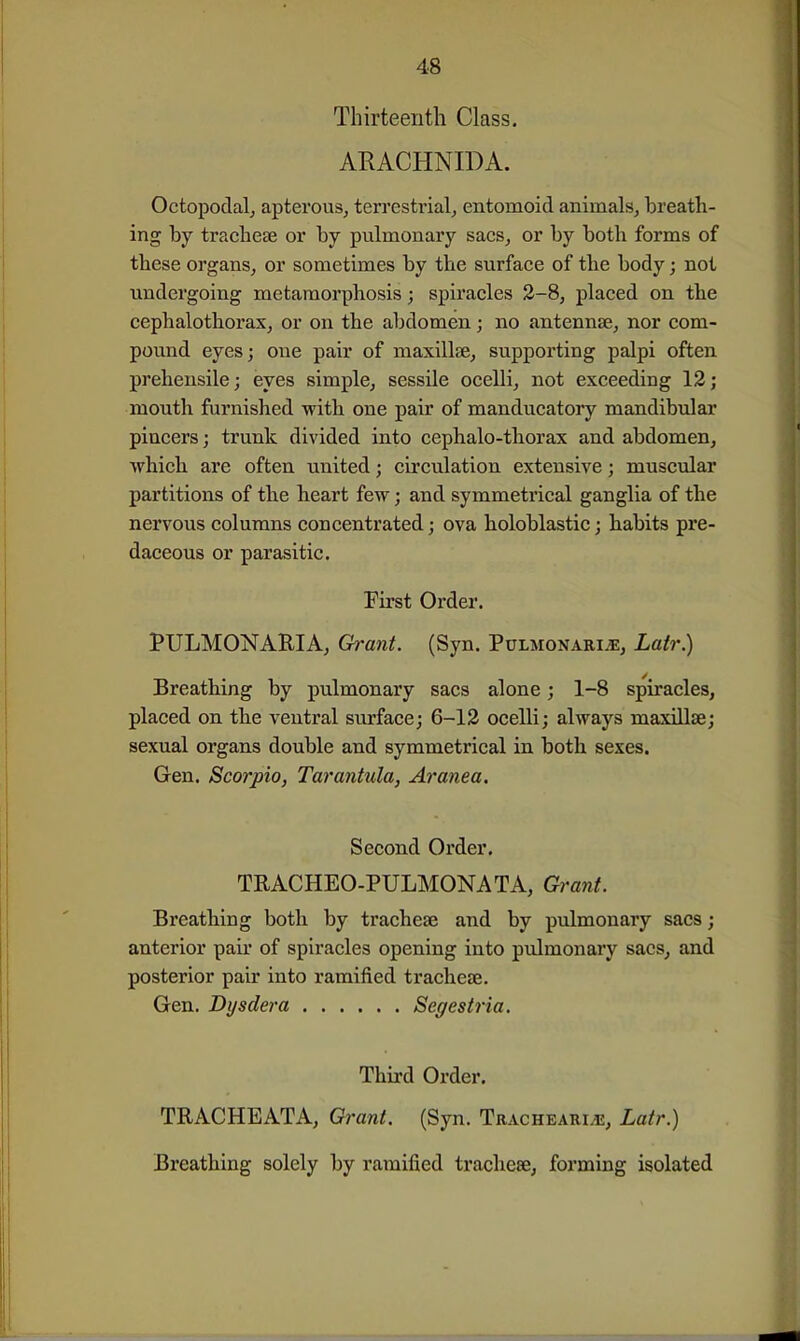 Thirteenth Class. ARACHNIDA. Octopodalj apterous, terrestrial, entomoid animals, breath- ing by tracheae or by pulmonary sacs, or by both forms of these organs, or sometimes by the surface of the body; not undergoing metamorphosis; spiracles 2-8, placed on the cephalothorax, or on the abdomen; no antennae, nor com- pound eyes; one pair of maxillae, supporting palpi often prehensile; eyes simple, sessile ocelli, not exceeding 12; mouth famished with one pair of manducatory mandibular pincers; trunk divided into cephalo-thorax and abdomen, which are often united; circulation extensive; muscular partitions of the heart few; and symmetrical ganglia of the nervous columns concentrated; ova holoblastic; habits pre- daceous or parasitic. First Order. PULMONAKIA, Grant. (Syn. Pulmonari^, Latr) Breathing by pulmonary sacs alone; 1-8 spiracles, placed on th.e ventral surface; 6-12 ocelli; always maxillae; sexual organs double and symmetrical in both sexes. Gen. Scorpio, Tarantula, Aranea. Second Order. TEACHEO-PULMONATA, Grant. Breatbing both by tracheae and by pulmonary sacs; anterior pair of spiracles opening into pulmonary sacs, and posterior pair into ramified tracheae. Gen. Dysdera Segestria. Third Order. TRACHEATA, Grant. (Syn. Tracheari/e, Latr.) Breathing solely by ramified tracheae, forming isolated