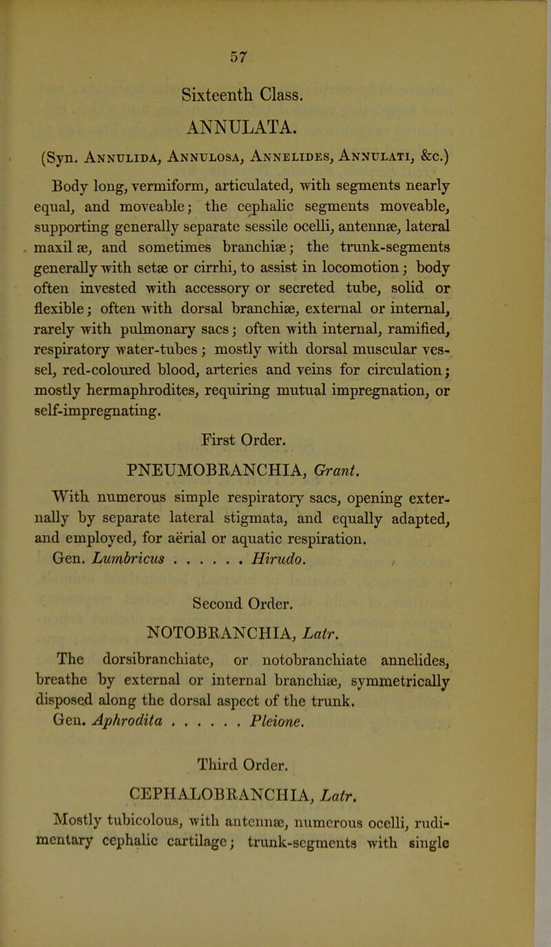 Sixteenth Class. ANNULATA. (Syn. Annxjlida, Annulosa, Annelides, Annulati, &c.) Body long, vermiform, articulated, with segments nearly equal, and moveable; the cephalic segments moveable, supporting generally separate sessUe ocelli, antennae, lateral maxil se, and sometimes branchiae; the trunk-segments generally -with setae or cirrhi, to assist in locomotion; body often invested with accessory or secreted tube, solid or flexible; often with dorsal branchiae, external or internal, rarely with pulmonary sacs; often with internal, ramified, respiratory water-tubes; mostly with dorsal muscular ves- sel, red-coloured blood, arteries and veins for circulation j mostly hermaphrodites, requiring mutual impregnation, or self-impregnating. First Order. PNEUMOBRANCHIA, Grant. With numerous simple respiratory sacs, opening exter- nally by separate lateral stigmata, and equally adapted, and employed, for aerial or aquatic respiration. Gen. Lumbricus Hirudo. Second Order. NOTOBRANCHIA, Latr. The dorsibranchiate, or notobranchiate annelides, breathe by external or internal branchije, symmetrically disposed along the dorsal aspect of the trunk. Gen. Aphrodita Pleione. Third Order. CEPHALOBRANCHIA, Latr. Mostly tubicolous, with antennae, numerous ocelli, rudi- mentary cephalic cartilage; trunk-segments with single