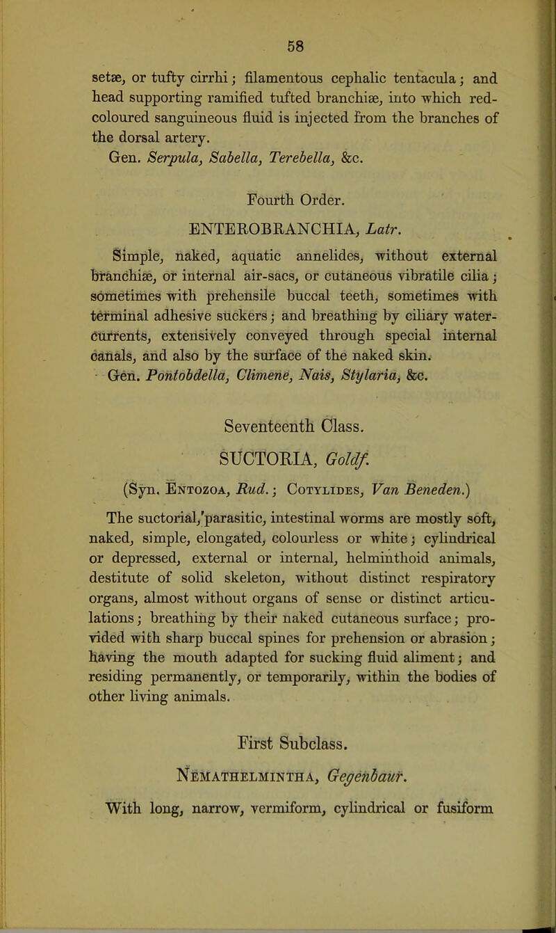 setae, or tufty cirrhi; filamentous cephalic tentacula; and head supporting ramified tufted branchiae, into which red- coloured sanguineous fluid is injected from the branches of the dorsal artery. Gen. Serpula, Sabella, Terebella, &c. Fourth Order. ENTEROBRANCHIA, Latr. Simple, naked, aquatic annelides, without external branchiae, or internal air-sacs, or cutaneous vibratile cilia j sometimes with prehensile buccal teeth, sometimes with terminal adhesive suckers; and breathing by ciliary water- Currents, extensively conveyed through special internal ddnals, and also by the surface of the naked skin. Gen. Pontobdella, Climene, Nais, Stylaria, &c. Seventeenth Class. SUCTORIA, Gold/. (Syn. Entozoa, Rud.; Cotylides, Van Beneden.) The suctorial,'parasitic, intestinal worms are mostly soft^ naked, simple, elongated, colourless or white; cyHndrical or depressed, external or internal, helminthoid animals, destitute of solid skeleton, without distinct respiratory organs, almost without organs of sense or distinct articu- lations ; breathing by their naked cutaneous surface; pro- vided with sharp buccal spines for prehension or abrasion; having the mouth adapted for sucking fluid aliment; and residing permanently, or temporarily, within the bodies of other living animals. First Subclass. Nemathelmintha, Gegehhauf. With long, narrow, vermiform, cylindrical or fusiform