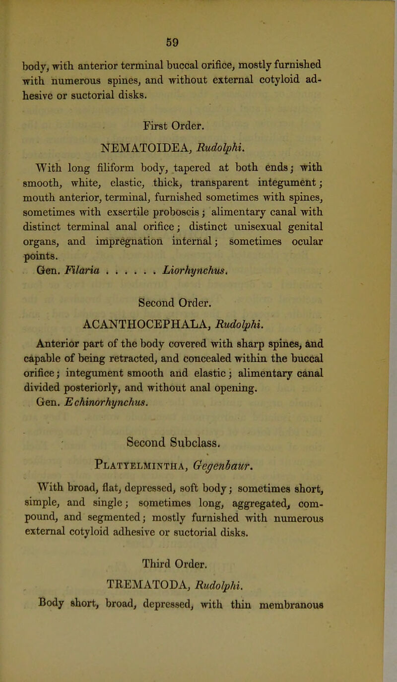 body, with anterior terminal buccal orifice, mostly furnished with numerous spines, and mthout external cotyloid ad- hesive or suctorial disks. First Order. NEMATOIDEA, Rudolphi. With long filiform body, tapered at both ends; with smooth, white, elastic, thick, transparent integument; mouth anterior, terminal, furnished sometimes with spines, sometimes with exsertile proboscis; alimentary canal with distinct terminal anal orifice; distinct unisexual genital organs, and impregnation internal; sometimes ocular points. Gen. Filaria Liorhynchus. Second Order. ACANTHOCEPHALA, Rudolphi. Anterior part of the body covered with sharp spines, and capable of being retracted, and concealed within the buccal orifice; integument smooth and elastic; alimentary canal divided posteriorly, and without anal opening. Gen. Echinorhynchus. Second Subclass. Plattelmintha, Gegenhaur. With broad, flat, depressed, soft body; sometimes short, simple, and single; sometimes long, aggregated, com- pound, and segmented; mostly furnished with numerous external cotyloid adhesive or suctorial disks. Third Order. TREMATODA, Rudolphi. Body short, broad, depressed, with thin membranou*