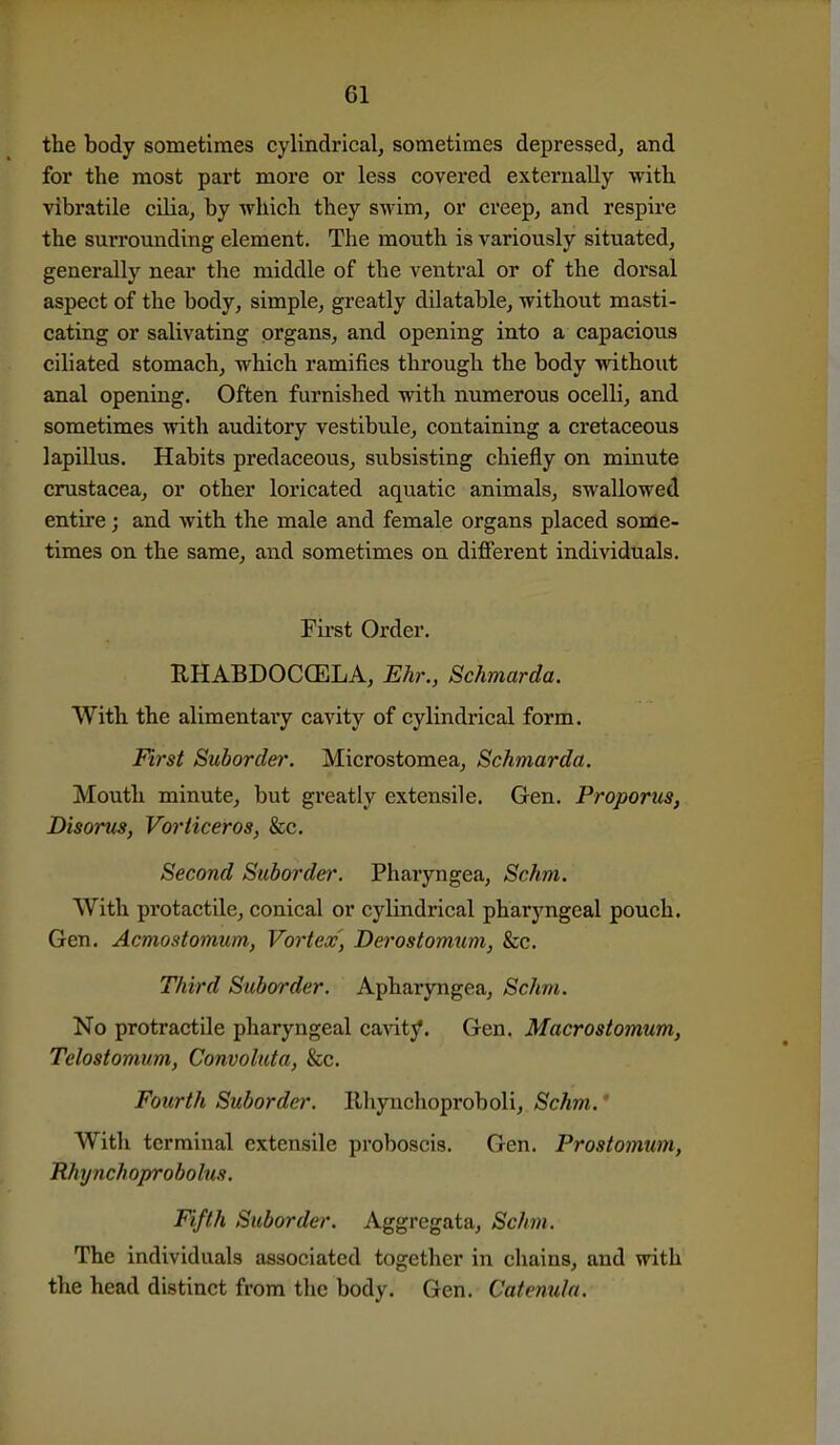 the body sometimes cylindrical, sometimes depressed, and for the most part more or less covei*ed externally with vibratile cilia, by which they swim, or creep, and respire the surrounding element. The mouth is variously situated, generally near the middle of the ventral or of the dorsal aspect of the body, simple, greatly dilatable, without masti- cating or salivating organs, and opening into a capacious ciliated stomach, which ramifies through the body without anal opening. Often furnished with numerous ocelli, and sometimes with auditory vestibule, containing a cretaceous lapillus. Habits predaceous, subsisting chiefly on minute Crustacea, or other loricated aquatic animals, swallowed entire; and with the male and female organs placed some- times on the same, and sometimes on difierent individuals. First Order. RHABDOCOELA, Ehr., Schmarda. With the alimentaiy cavity of cylindrical form. First Suborder. Microstomea, Schmarda. Mouth minute, but greatly extensile. Gen. Proporus, Disorus, Vorticeros, &c. Second Suborder. Pharyngea, Schm. With protactile, conical or cylindrical pharyngeal pouch. Gen. Acmostomum,, Vortex, Derostomum, &c. Third Suborder. Apharyngea, Schm. No protractile pharyngeal cavity. Gen. Macrostomum, Telostomum, Convoluta, &c. Fourth Suborder. Ilhynchoproboli, Schm.' With terminal extensile proboscis. Gen. Prosiomum, Rhynchoprobolus. Fifth Suborder. Aggregata, Schm. The individuals associated together in chains, and with the head distinct from the body. Gen. Catenula.