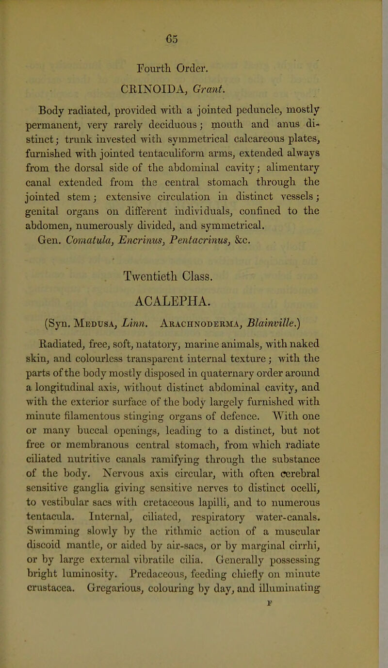 Fourth Order. CRINOIDA, Grant. Body radiated, pro^dded with a jointed peduncle, mostly permanent, very rarely deciduous; mouth and anus di- stinct ; trunk invested with symmetrical calcareous plates, furnished with jointed tentaculiforra arms, extended always from the dorsal side of the abdominal cavity; alimentary canal extended from the central stomach through the jointed stem; extensive circulation in distinct vessels; genital organs on different individuals, confined to the abdomen, numerously divided, and symmetrical. Gen. Comatula, Encrinus, Pentacrinus, &c. Twentieth Class. ACALEPHA. (Syn. Medusa, Linn, Arachnoderma, Blainville.) Radiated, free, soft, natatory, marine animals, with naked skin, and colourless transparent internal texture ; with the parts of the body mostly disposed in quaternary order around a longitudinal axis, without distinct abdominal cavity, and with the exterior surface of the body largely furnished with minute filamentous stinging organs of defence. With one or many buccal openings, leading to a distinct, but not free or membranous central stomach, from which radiate ciliated nutritive canals ramifying through the substance of the body. Nervous axis circular, with often cerebral sensitive ganglia giving sensitive nerves to distinct ocelli, to vestibular sacs with cretaceous lapilli, and to numerous tentacula. Internal, ciliated, respiratoiy water-canals. Swimming slowly by the rithmic action of a muscular discoid mantle, or aided by air-sacs, or by marginal cirrhi, or by large external vibratile cilia. Generally possessing bright luminosity. Predaccous, feeding chiefly on minute Crustacea. Gregarious, colouring by day, and illuminating