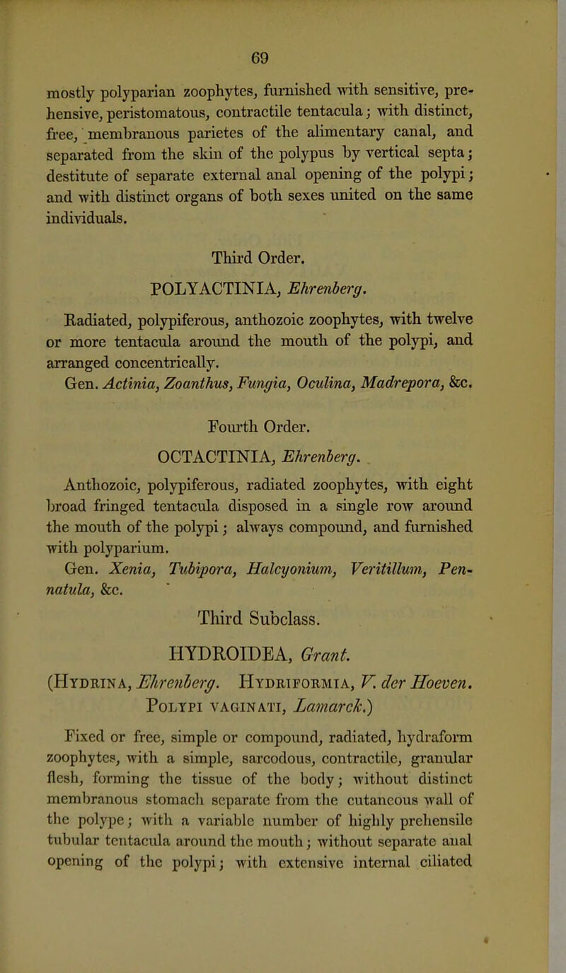 mostly polyparian zoophytes^ furnished with sensitive, pre- hensive, peristomatous, contractile tentacula; with distinct, fi'ee, membranous parietes of the alimentary canal, and separated from the skin of the polypus by vertical septa; destitute of separate external anal opening of the polypi; and with distinct organs of both sexes united on the same individuals. Third Order. POLYACTINIA, Ehrenberg. Radiated, polypiferous, anthozoic zoophytes, with twelve or more tentacula around the mouth of the polypi, and arranged concentrically. Gen. Actinia, Zoanthus, Func/ia, Oculina, Madrepora, &c. Fourth Order. OCTACTINIA, Ehrenberg. . Anthozoic, polypiferous, radiated zoophytes, with eight broad fringed tentacula disposed in a single roAV around the mouth of the polypi j always compound, and furnished with polyparium. Gen. Xenia, Tubipora, Halcyonium, Veritillum, Pen- natula, &c. Third Subclass. HYDROIDEA, Grant. (Hydrina, Elirenherg. Hydriformia, V. der Hoeven. Polypi vaginati, Lamarck.) Fixed or free, simple or compound, radiated, hydraform zoophytes, with a simple, sarcodous, contractile, granular flesh, forming the tissue of the body; without distinct memliranous stomach separate from the cutaneous wall of the polype; with a variable number of highly prehensile tubular tentacula around the mouth; without separate anal opening of the polypi; with extensive internal ciliated «