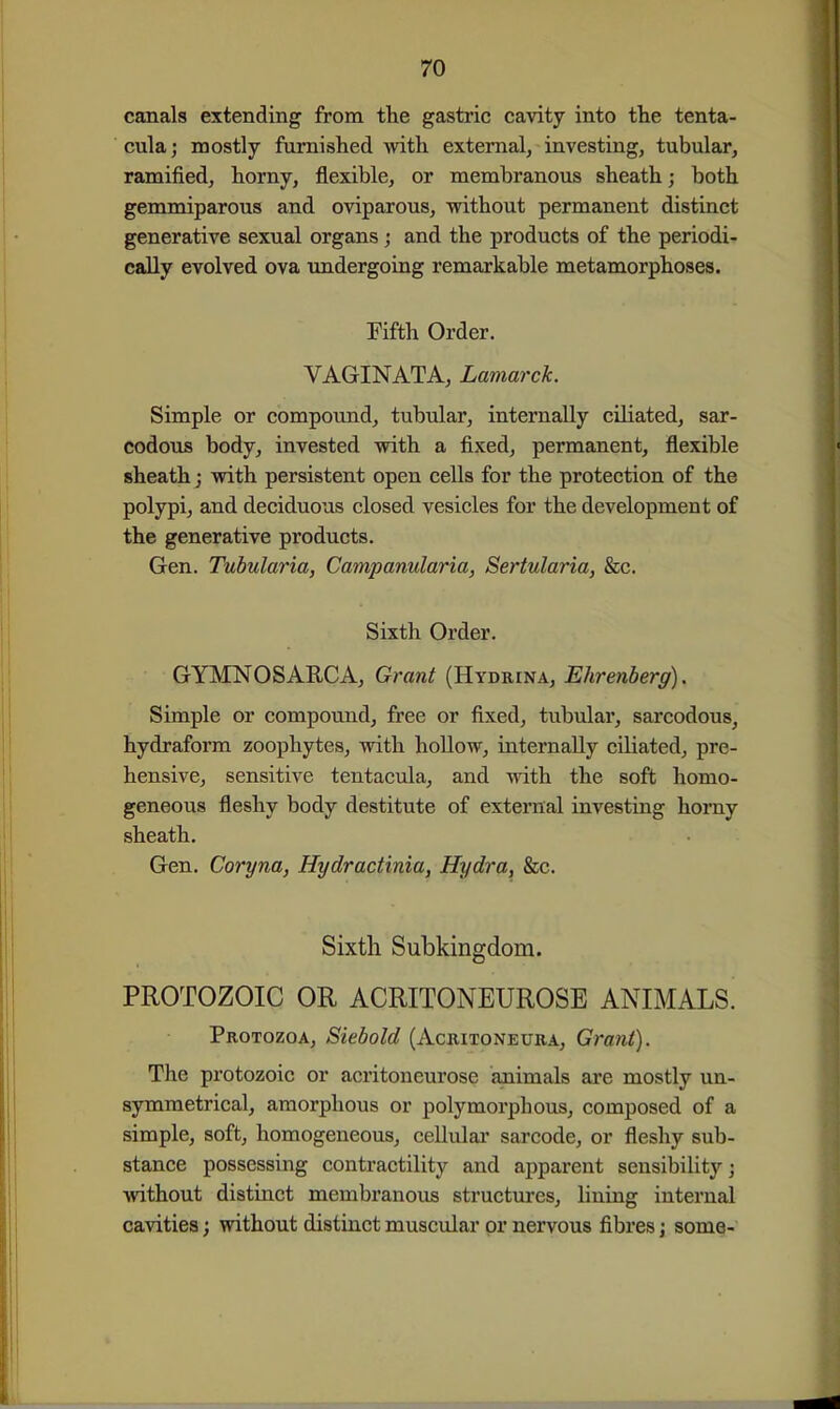 canals extending from the gastric cavity into the tenta- cula; mostly furnished with external, investing, tubular, ramified, horny, flexible, or membranous sheath; both gemmiparous and oviparous, without permanent distinct generative sexual organs j and the products of the periodi- cally evolved ova undergoing remarkable metamorphoses. Fifth Order. VAGINATA, Lamarck. Simple or compovmd, tubular, internally ciliated, sar- codous body, invested with a fixed, permanent, flexible sheath j with persistent open cells for the protection of the polypi, and deciduous closed vesicles for the development of the generative products. Gen. Tubularia, Campanularia, Sertularia, &c. Sixth Order. GYMNOSARCA, Grant (Hydkina, Ehrenberg). Simple or compound, free or fixed, tubular, sarcodous, hydraform zoophytes, with hollow, internally ciliated, pre- hensive, sensitive tentacula, and -wdth the soft homo- geneous fleshy body destitute of external investing horny sheath. Gen. Coryna, Hydractinia, Hydra, &c. Sixth Subkingdom. PROTOZOIC OR ACRITONEUROSE ANIMALS. Protozoa, Siebold (Acritoneura, Grant). The protozoic or acritoneurose animals are mostly un- symraetrical, amorphous or polymorphous, composed of a simple, soft, homogeneous, cellular sarcode, or fleshy sub- stance possessing contractility and apparent sensibility; without distinct membranous structui'cs, lining internal cavities; without distinct muscular or nervous fibres j some-