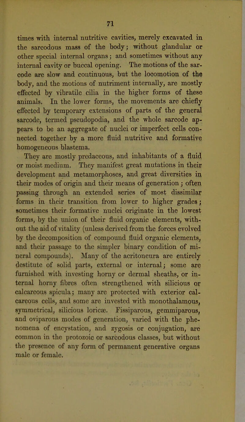 times with internal nutritive cavities, merely excavated in the aarcodous mass of the body; without glandular or other special internal organs; and sometimes -vnthout any internal cavity or buccal opening. The motions of the sar- code are slow and continuous, but the locomotion of the body, and the motions of nutriment internally, are mostly effected by vibratile cilia in the higher forms of these animals. In the lower forms, the movements are chiefly effected by temporary extensions of parts of the general sarcode, termed pseudopodia, and the whole sarcode ap- pears to be an aggregate of nuclei or imperfect ceUs con- nected together by a more fluid nutritive and formative homogeneous blastema. They are mostly predaceous, and inhabitants of a fluid or moist medium. They manifest great mutations in their development and metamorphoses, and great diversities in their modes of origiu and their means of generation; often passing through an extended series of most dissimilar forms in their transition from lower to higher grades j sometimes their formative nuclei originate in the lowest forms, by the union of their fluid organic elements, with- out the aid of vitality (unless derived from the forces evolved by the decomposition of compound fluid organic elements, and their passage to the simpler binary condition of mi- neral compounds). Many of the acritoneura are entirely destitute of solid parts, external or internal; some are furnished with investing horny or dermal sheaths, or in- ternal horny fibres often strengthened with silicious or calcareous spicula; many are protected with exterior cal- careous cells, and some are invested with monothalamous, symmetrical, silicious loricaj. Fissiparous, gemmiparouSj, and oviparous modes of generation, varied witli the phe- nomena of encystation, and zygosis or conjugation, are common in the protozoic or sarcodous classes, but without the presence of any form of permanent generative organs male or female.