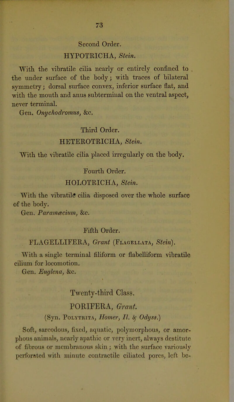 Second Order. HYPOTRICHA, Stein. With, the vibratile cilia nearly or entirely confined to the under surface of the body; with traces of bilateral symmetry; dorsal surface convex^ inferior surface flat, and with the mouth and anus subtermiual on the ventral aspect^ never terminal. Gen. Onychodromus, &c. Third Order. HETEROTRICHA, Stein. With the vibratile cilia placed irregularly on the body. Fourth Order. HOLOTRICHA, Stein. With the vibratile cilia disposed over the Avhole surface of the body. Gen. Parammcium, &c. Fifth Order. FLAGELLIFERA, Grant (Flagellata, Stein). With a single terminal filiform or flabelliform vibratile cilium for locomotion. Gen. Euglena, &c. Twenty-third Class. PORIFERA, Grant. (Syn. PoLYTUiTA, Homer, II. Odyss.) Soft, sarcodous, fixed, aquatic, polymorphous, or amor- phous animals, nearly apathic or very inert, always destitute of fibrous or membranous skin; with the surface variously perforated with minute contractile ciliated pores, left be-