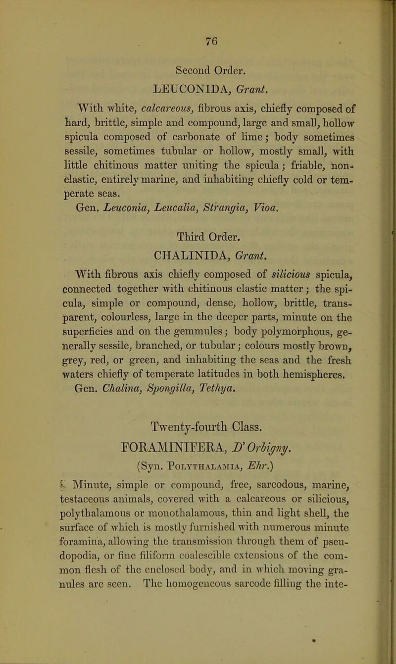 Second Order. LEUCONIDA, Grant. With white^ calcareous, fibrous axis^ chiefly composed of hard, brittle, simple and compound, large and small, hoUow spicula composed of carbonate of lime; body sometimes sessile, sometimes tubular or hollow, mostly small, with little chitinous matter imiting the spicula; friable, non- elastic, entirely marine, and inhabiting chiefly cold or tem- perate seas. Gen. Leuconia, Leucalia, Strangia, Vioa. Third Order. CHALINIDA, Grant. With fibrous axis chiefly composed of silicious spicula, connected together with chitinous elastic matter; the spi- cula, simple or compound, dense, hollow, brittle, trans- parent, colourless, lai'ge in the deeper parts, minute on the superficies and on the gemmules; body polymorphous, ge- nerally sessile, branched, or tubular; colours mostly brown, grey, red, or green, and inhabiting the seas and the fresh waters chiefly of temperate latitudes in both hemispheres. Gen. Chalina, Spongilla, Tethya. Twenty-fourth Class. rOUAMINIFERA, D'OrUgny. (Syn. POLYTHALAMIA, ETlT^ Minute, simple or compound, free, sarcodous, marine, testaceous animals, covered with a calcareous or silicious, polythalamous or raonothalamous, thin and light shell, the surface of which is mostly furnished with numerous minute foramina, alloAving the transmission through them of pseu- dopodia, or fine filiform coalcsciblc extensions of the com- mon flesh of the enclosed body, and in which moving gra- nules are seen. The homogeneous sarcode filling the inte-