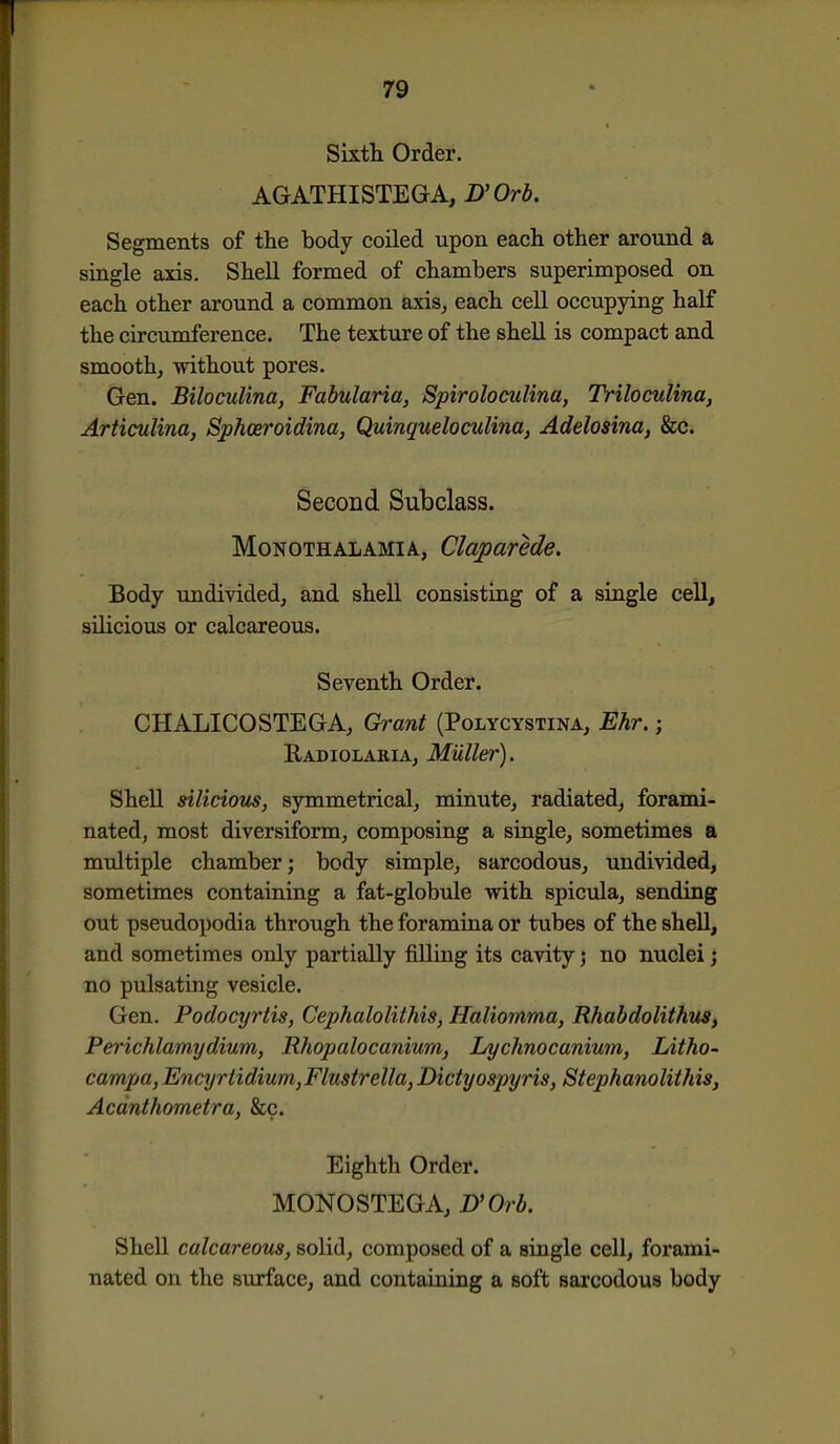 Sixth Order. AGATHISTEGA, D'Orb. Segments of the body coiled upon each other around a single axis. Shell formed of chambers superimposed on each other around a common axis^ each cell occupying half the circumference. The texture of the shell is compact and smooth, -ndthout pores. Gen. Biloculina, Fabularia, Spiroloculina, Triloculina, Articulina, Sphceroidina, Quinqueloculina, Adelosina, &c. Second Subclass. MoNOTHALAMiA, ClaparMe, Body undivided, and shell consistuig of a single cell, silicious or calcareous. Seventh Order. CHALICOSTEGA, Grant (Polycystina, Ehr.; Radiolakia, Mailer). Shell siliciom, symmetrical, minute, radiated, forami- nated, most diversiform, composing a single, sometimes a midtiple chamber; body simple, sarcodous, undivided, sometimes containing a fat-globule with spicula, sending out pseudopodia through the foramina or tubes of the shell, and sometimes only partially filling its cavity; no nuclei j no pulsating vesicle. Gen. Podocyrtis, Cephalolithis, Haliomma, Rhabdolithus, Perichlamydium, Rhopalocanium, lA/chnocanium, Litho- campa, Encyrtidium, Flustrella, Dictyospyris, Stephanolithis, Acdnthometra, &c. Eighth Order. MONOSTEGA, D'Orb. Shell calcareous, solid, composed of a single cell, forami- nated on the surface, and containing a soft sarcodous body