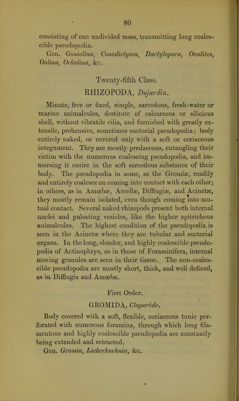 consisting of one undivided mass, transmitting long coales- cible pseudopodia. Gen. Goniol'ma, Conodidyum, Dadylopora, Ovulites, Oolina, Orbulina, &c. Twenty-fifth Class. RHIZOPODA, Dujardm. Minute, free or fixed, simple, sarcodous, fresh-water or marine animalcules, destitute of calcareous or silicious shell, without vibratile cilia, and fui'nished with greatly ex- tensile, preheusive, sometimes suctorial pseudopodia; body entirely naked, or covered only with a soft or coriaceous integument. They are mostly predaceous, entangling their victim with the numerous coalescing pseudopodia, and im- mersing it entire in the soft sarcodous substance of theu* body. The pseudopodia in some, as the Gromise, readily and entirely coalesce on coming into contact with each other; in others, as in Amoebae, Arcellse, Difflugise, and Acinetae, they mostly remain isolated, even though coming mto mu- tual contact. Several naked rhizopods present both internal nuclei and pulsating vesicles, Hke the higher epitrichous animalcules. The highest condition of the pseudopodia is seen in the Acinetae where they are tubular and suctorial organs. In the long, slender, and highly coalescible pseudo- podia of Actinophrys, as in those of Foraminifera, internal moving granules are seen in their tissue. The non-coales- cible pseudopodia are mostly short, thick, and well defined, as in Difflugia and Amoeba. Fu-st Order. GROMIDA, Claparede. Body covered with a soft, flexible, coriaceous tunic per- forated with numerous foramina, tlu'ough which long fila- mentous and highly coalescible pseudopodia are constantly being extended and retracted. Gen. Gromia, Lieberkuehnia, &c.