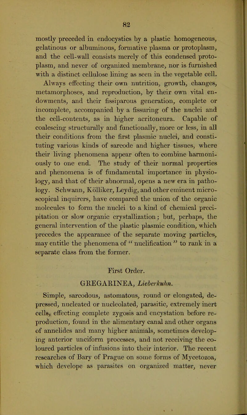 mostly preceded in endocystics by a plastic homogeneous, gelatinous or albuminous, formative plasma or protoplasm, and the cell-wall consists merely of this condensed proto- plasm, and never of oi^anized membrane, nor is furnished with a distinct cellulose lining as seen in the vegetable cell. Always eflPecting their own nutrition, growth, changes, metamorphoses, and reproduction, by their own vital en- dowments, and their fissiparous generation, complete or incomplete, accompanied by a fissuring of the nuclei and the cell-contents, as in higher acritoneura. Capable of coalescing structurally and functionally, more or less, in all their conditions from the first plasmic nuclei, and consti- tuting various kinds of sarcode and higher tissues, where their living phenomena appear often to combine harmoni- ously to one end. The study of their normal properties and phenomena is of fundamental importance in physio- logy, and that of their abnormal, opens a new era in patho- logy. Schwann, Kolliker, Leydig, and other eminent micro- scopical inquirers, have compared the union of the organic molecules to form the nuclei to a kind of chemical preci- pitation or slow organic crystallization; but, perhaps, the general intervention of the plastic plasmic condition, wliich precedes the appearance of the separate moving particles, may entitle the phenomena of nuclification to rank in a separate class from the former. First Order. GREGARINEA, Lieberkuhn. Simple, sarcodous, astomatous, round or elongated, de- pressed, nucleated or nucleolated, parasitic, extremely inert cells, effecting complete zygosis and encystation before re- production, found in the alimentaiy canal and other organs of annelides and many higher animals, sometimes develop- ing anterior unciform processes, and not receiving the co- loured particles of infusions into their interior. The recent researches of Bary of Prague on some forms of Mycetozoa, which develope as parasites on organized matter, never