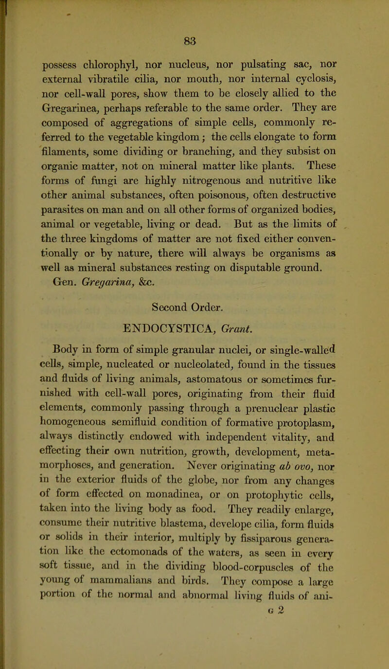 possess chlorophyl, nor nucleus, nor pulsating sac, nor external vibratile cilia, nor mouth, nor internal cyclosis, nor cell-wall pores, show them to be closely alKed to the Gregarinea, perhaps referable to the same order. They are composed of aggi'egations of simple cells, commonly re- ferred to the vegetable kingdom; the cells elongate to form filaments, some dividing or branching, and they subsist on organic matter, not on mineral matter like plants. These forms of ftmgi are highly nitrogenous and nutritive like other animal substances, often poisonous, often destructive parasites on man and on all other forms of organized bodies, animal or vegetable, living or dead. But as the limits of the three kingdoms of matter are not fixed either conven- tionally or by nature, there will always be organisms as well as miueral substances resting on disputable ground. Gen. Gregarina, &c. Second Order. ENDOCYSTICA, Grant. Body in form of simple granular nuclei, or single-walled cells, simple, nucleated or nucleokted, found in the tissues and fluids of living animals, astomatous or sometimes fur- nished with cell-wall pores, originating from their fluid elements, commonly passing through a prenuclear plastic homogeneous semifluid condition of formative protoplasm, always distinctly endowed with independent vitality, and eficcting their own nutrition, growth, development, meta- morphoses, and generation. Never originating ab ovo, nor in the exterior fluids of the globe, nor from any changes of form effected on monadinea, or on protophytic cells, taken into the living body as food. They readily enlarge, consume their nutritive blastema, develope cilia, form fluids or solids in their interior, multiply by fissiparous genera^ tion like the ectomonads of the waters, as seen in every soft tissue, and in the dividing blood-corpuscles of the young of mammalians and birds. They compose a large portion of the normal and abnormal living fluids of ani- G 2