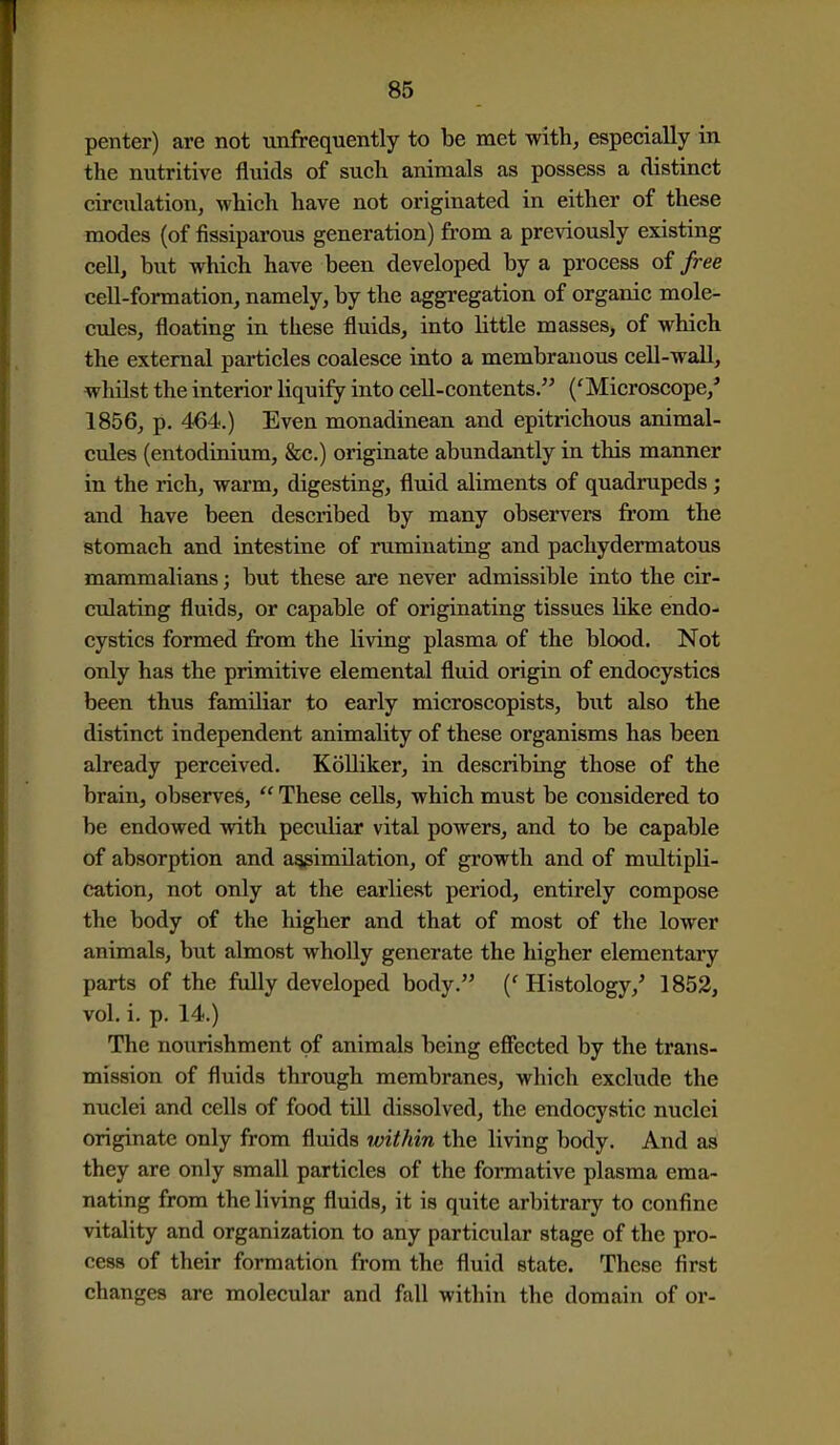 penter) are not unfrequently to be met with, especially in the nutritive fluids of such animals as possess a distinct circulation, which have not originated in either of these modes (of fissiparous generation) from a previously existing cell, but which have been developed by a process of free cell-formation, namely, by the aggregation of organic mole- cules, floating in these fluids, into little masses, of which the external particles coalesce into a membranous cell-wall, whilst the interior liquify into cell-contents. ('Microscope,' 1856, p. 464.) Even monadinean and epitrichous animal- cules (entodinium, &c.) originate abundantly in this manner in the rich, warm, digesting, fluid aliments of quadrupeds j and have been described by many observers from the stomach and intestine of ruminating and pachydermatous mammalians; but these are never admissible into the cir- culating fluids, or capable of originating tissues like endo- cystics formed from the living plasma of the blood. Not only has the primitive elemental fluid origin of endocystics been thus familiar to early microscopists, but also the distinct independent animality of these organisms has been already perceived. Kolliker, in describing those of the brain, observes,  These cells, which must be considered to be endowed with peculiar vital powers, and to be capable of absorption and a^imilation, of growth and of multipli- cation, not only at the earliest period, entirely compose the body of the higher and that of most of the lower animals, but almost wholly generate the higher elementary parts of the fully developed body. ('Histology,' 1852, vol. i. p. 14.) The nourishment of animals being effected by the trans- mission of fluids through membranes, which exclude the nuclei and cells of food till dissolved, the endocystic nuclei originate only from fluids within the living body. And as they are only small particles of the formative plasma ema- nating from the living fluids, it is quite arbitrary to confine vitality and organization to any particular stage of the pro- cess of their formation from the fluid state. These first changes are molecular and fall within the domain of or-