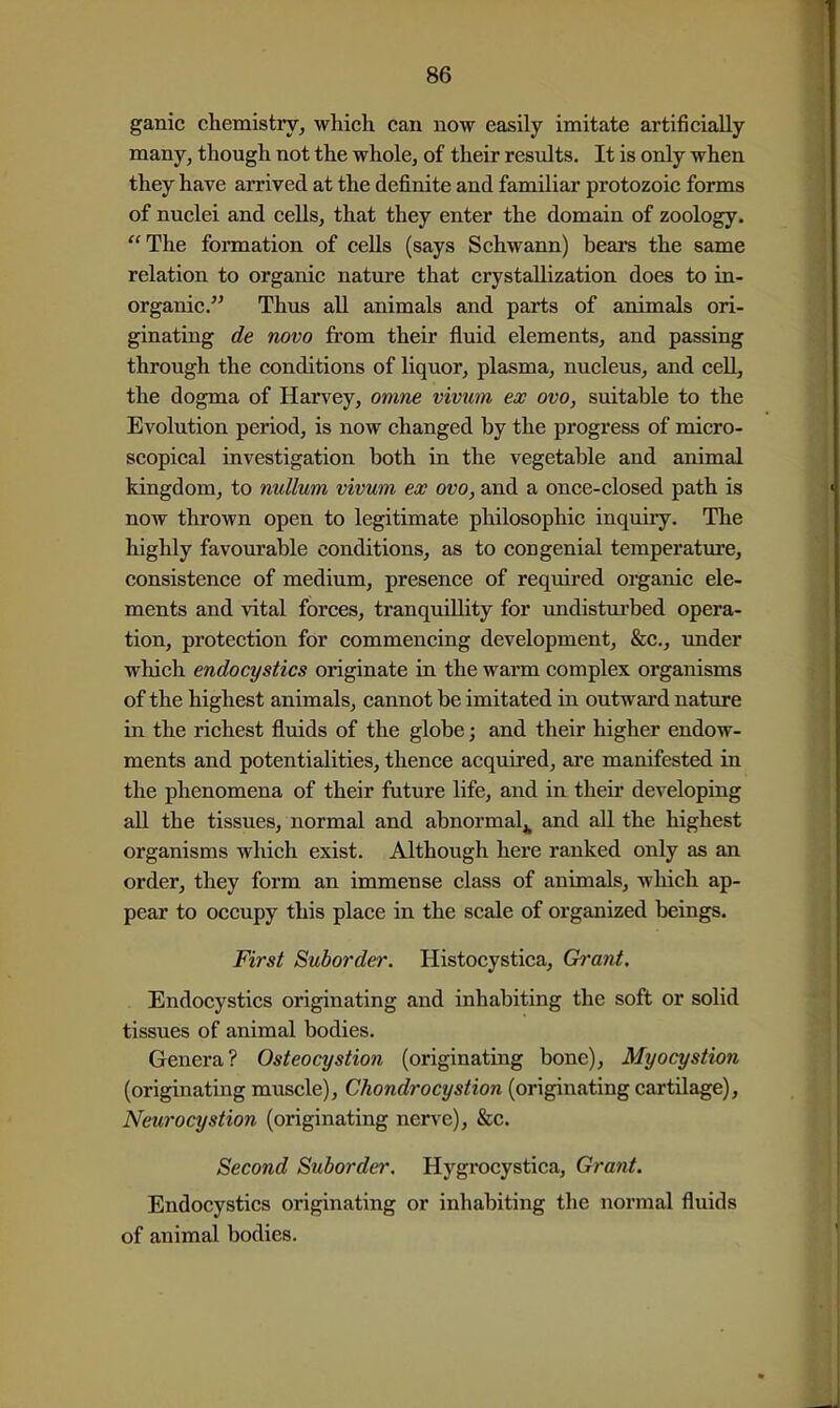 ganic chemistry, which can now easily imitate artificially many, though not the whole, of their results. It is only when they have arrived at the definite and familiar protozoic forms of nuclei and cells, that they enter the domain of zoology. The formation of cells (says Schwann) bears the same relation to organic nature that crystallization does to in- organic. Thus all animals and parts of animals ori- ginating de novo from their fluid elements, and passing through the conditions of liquor, plasma, nucleus, and cell, the dogma of Harvey, omne vivtcm ex ovo, suitable to the Evolution period, is now changed by the progress of micro- scopical investigation both in the vegetable and animal kingdom, to nullum vivum ex ovo, and a once-closed path is now thrown open to legitimate philosophic inquiry. The highly favourable conditions, as to congenial temperature, consistence of medium, presence of required organic ele- ments and vital forces, tranquillity for undisturbed opera- tion, protection for commencing development, &c., imder which endocystics originate in the warm complex organisms of the highest animals, cannot be imitated in outward nature in the richest fluids of the globe; and their higher endow- ments and potentialities, thence acquired, are manifested in the phenomena of their ftiture life, and in their developing all the tissues, normal and abnormal^ and all the highest organisms which exist. Although here ranked only as an order, they form an immense class of animals, Avhich ap- pear to occupy this place in the scale of organized beings. First Suborder. Histocystica, Grant. Endocystics originating and inhabiting the soft or solid tissues of animal bodies. Genera? Osteocystion (originating bone), Myocystion (originating muscle), Chondrocystion (originating cartilage), Neurocystion (originating nerve), &c. Second Suborder. Hygrocystica, Grant. Endocystics originating or inhabiting the normal fluids of animal bodies.