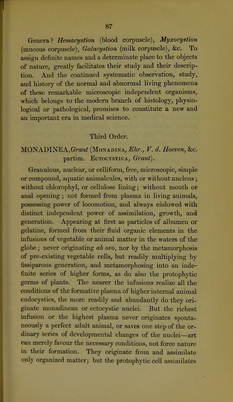 Genera? Hemacystion (blood corpuscle), Myxocystion (mucous corpuscle), Galacystion (milk corpuscle), &c. To assign definite names and a determinate place to the objects of nature, greatly facilitates their study and their descrip- tion. And the continued systematic observation, study, and history of the normal and abnormal living phenomena of these remarkable microscopic independent organisms, which belongs to the modem branch of histology, physio- logical or pathological, promises to constitute a new and an important era in medical science. Third Order. MONADINEA, Graw^ (Monadina, Ehr., V. d. Hoeven, &c. partim. Ectocystica, Grant). Granulous, nuclear, or ceUiform, free, microscopic, simple or compound, aquatic animalcules, with or without nucleus; without chlorophyl, or cellulose lining; without mouth or anal opening j not formed from plasma in living animals, possessing power of locomotion, and always endowed with distinct independent power of assimilation, growth, and generation. Appearing at first as particles of albumen or gelatine, formed from their fluid organic elements in the infusions of vegetable or animal matter in the waters of the globe; never originating ab ovo, nor by the metamorphosis of pre-existing vegetable cells, but readily multiplying by fissiparous generation, and metamorphosing into an inde- finite series of higher forms, as do also the protophytic germs of plants. The nearer the infusions realize all the conditions of the formative plasma of higher internal animal endocystics, the more readily and abundantly do they ori- ginate monadinean or ectocystic nuclei. But the richest infusion or the highest plasma never originates sponta- neously a perfect adult animal, or saves one step of the or- dinary series of developmental changes of the nuclei—art can merely favour the necessary conditions, not force nature in their formation. They originate from and assimilate only organized matter; but the protophytic cell assimilates