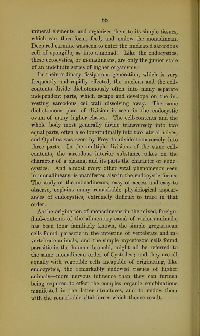 mineral elements, and organizes them to its simple tissues, which can thus form, feed, and endow the monadinean. Deep red carmine was seen to enter the nucleated sarcodous cell of spongilla, as into a monad. Like the endocystics, these ectocystics, or monadineans, are only the junior state of an indefinite series of higher organisms. In their ordinary fissiparous generation, which is very frequently and rapidly effected, the nucleus and the ceU- contents divide dichotomously often into many separate independent parts, which escape and develope on the in- vesting sarcodous cell-wall dissolving away. The same dichotomous plan of division is seen in the endocystic ovum of many higher classes. The cell-contents and the whole body most generally divide transversely into two equal parts, often also longitudinally into two lateral halves, and Opulina was seen by Frey to divide transversely into three parts. In the multiple divisions of the same ceU- contents, the sarcodous interior substance takes on the character of a plasma, and its parts the chai'acter of endo- cystics. And almost every other vital phenomenon seen in monadineans, is manifested also in the endocystic forms. The study of the monadineans, easy of access and easy to observe, explains many remarkable physiological appear- ances of endocystics, extremely difficult to trace in that order. As the origination of monadineans in the mixed, foreign, fluid-contents of the alimentary canal of vaiious animals, has been long familiarly known, the simple gregarinean cells found parasitic in the intestine of vertebrate and in- vertebrate animals, and the simple mycetozoic cells found parasitic in the human bronchi, might all be referred to the same monadinean order of Cystodes ; and they are all equally with vegetable cells incapable of originating, like endocystics, the remarkably endowed tissues of higher animals—more nervous influence than they can fiiruish being required to effect the complex organic combinations manifested in the latter structui-es, and to endow them with the remarkable vital forces which thence result.