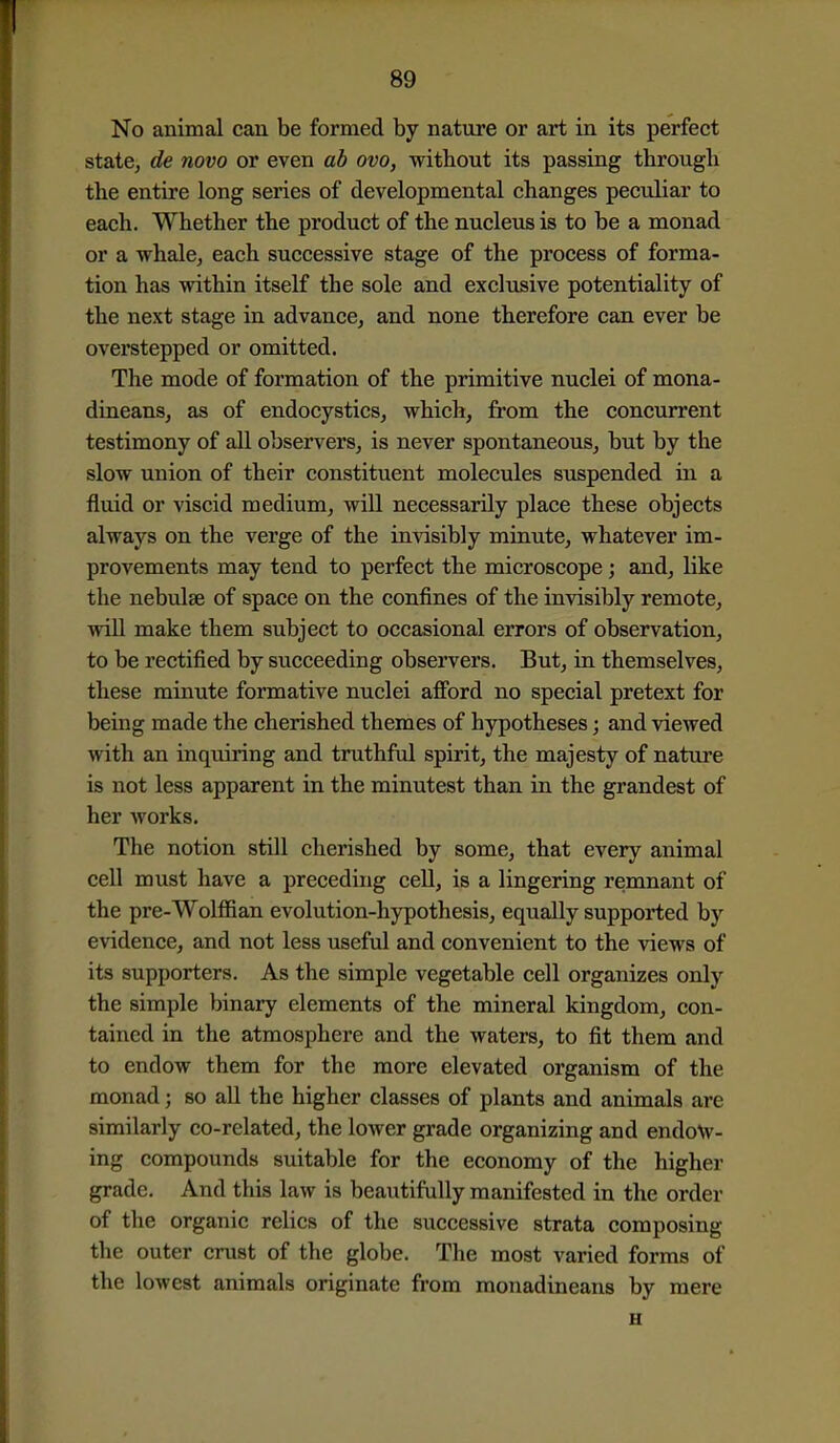 No animal can be formed by nature or art in its perfect statCj de novo or even ab ovo, without its passing through the entire long series of developmental changes peculiar to each. Whether the product of the nucleiis is to be a monad or a whalej each successive stage of the process of forma- tion has within itself the sole and exclusive potentiality of the next stage in advance, and none therefore can ever be ovei'stepped or omitted. The mode of formation of the primitive nuclei of mona- dineans, as of endocystics, which, from the concurrent testimony of all observers, is never spontaneous, but by the slow union of their constituent molecules suspended in a fluid or viscid medium, will necessarily place these objects always on the verge of the invisibly minute, whatever im- provements may tend to perfect the microscope; and, like the nebulae of space on the confines of the invisibly remote, will make them subject to occasional errors of observation, to be rectified by succeeding observers. But, in themselves, these minute formative nuclei afford no special pretext for being made the cherished themes of hypotheses; and viewed with an inquiring and truthful spirit, the majesty of nature is not less apparent in the minutest than in the grandest of her works. The notion still cherished by some, that every animal cell must have a preceding cell, is a lingering remnant of the pre-Wolffian evolution-hypothesis, equally supported by evidence, and not less useful and convenient to the views of its supporters. As the simple vegetable cell organizes only the simple binary elements of the mineral kingdom, con- tained in the atmosphere and the waters, to fit them and to endow them for the more elevated organism of the monad; so all the higher classes of plants and animals are similarly co-related, the lower grade organizing and endow- ing compounds suitable for the economy of the higher grade. And this law is beautifully manifested in the order of the organic relics of the successive strata composing the outer crust of the globe. The most varied forms of the lowest animals originate from monadineans by mere H