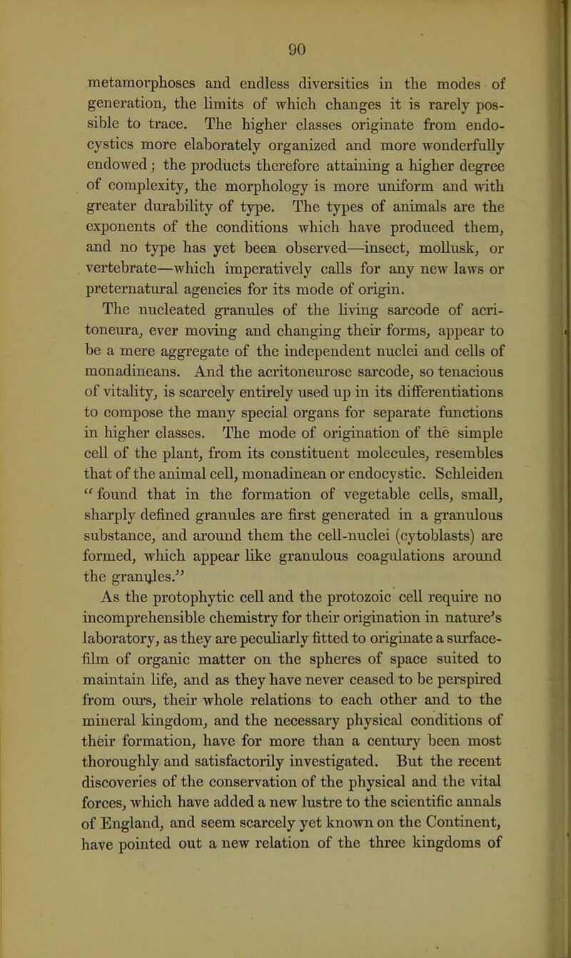 metamovplioses and endless diversities in the modes of generation, the limits of which changes it is rarely pos- sible to trace. The higher classes originate from endo- cystics more elaborately organized and more wonderfully endowed; the products therefore attaining a higher degree of complexity, the morphology is more uniform and with greater durability of type. The types of animals are the exponents of the conditions which have produced them, and no type has yet been observed—insect, mollusk, or vertebrate—which imperatively calls for any new laws or preternatural agencies for its mode of origin. The nucleated granules of the living sarcode of acri- toneura, ever moving and changing their forms, appear to be a mere aggregate of the independent nuclei and cells of monadineans. And the acritoneurose sarcode, so tenacious of vitality, is scarcely entirely used up in its differentiations to compose the many special organs for separate functions in higher classes. The mode of origination of the simple cell of the plant, from its constituent molecules, resembles that of the animal ceU, monadinean or endocystic. Schleiden  found that in the formation of vegetable cells, small, sharply defined granules are first generated in a granulous substance, and around them the cell-nuclei (cytoblasts) are formed, which appear like granulous coagulations around the granules. As the protophytic cell and the protozoic ceU require no incomprehensible chemistry for then* origination in nature's laboratory, as they are peculiarly fitted to originate a surface- film of organic matter on the spheres of space suited to maintain life, and as they have never ceased to be perspired from ours, their whole relations to each other and to the mineral kingdom, and the necessary physical conditions of their formation, have for more than a century been most thoroughly and satisfactorily investigated. But the recent discoveries of the conservation of the physical and the vital forces, which have added a new lustre to the scientific annals of England, and seem scarcely yet known on the Continent, have pointed out a new relation of the three kingdoms of