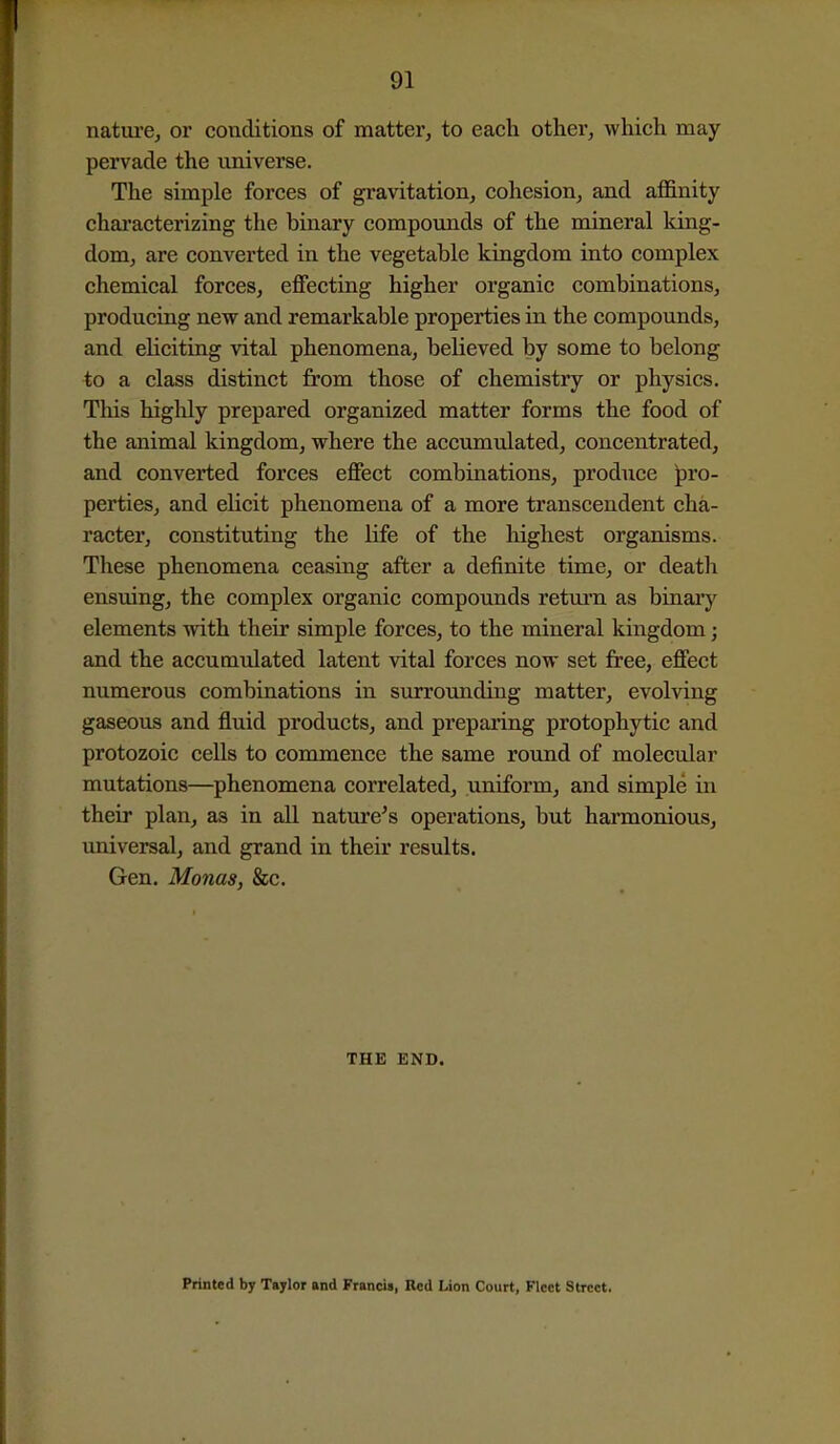 natm-e, or conditions of mattei', to each other, which may pervade the universe. The simple forces of gravitation, cohesion, and afi&nity chai-acterizing the binary compounds of the mineral king- dom, are converted in the vegetable kingdom into complex chemical forces, effecting higher organic combinations, producing new and remarkable properties in the compounds, and eliciting vital phenomena, beUeved by some to belong to a class distinct from those of chemistry or physics. Tliis higlily prepared organized matter forms the food of the animal kingdom, where the accumulated, concentrated, and converted forces effect combinations, produce pro- perties, and eKcit phenomena of a more transcendent cha- racter, constituting the life of the highest organisms. These phenomena ceasing after a definite time, or deatli ensviing, the complex organic compounds retui'n as binaiy elements with their simple forces, to the mineral kingdom; and the accumulated latent vital forces now set free, effect numerous combinations in surrounding matter, evolving gaseous and fluid products, and preparing protophytic and protozoic cells to commence the same round of molecular mutations—phenomena correlated, uniform, and simple in their plan, as in all nature's operations, but harmonious, universal, and grand in their results. Gen. Monas, &c. THE END. Printed by Taylor and Francis, Red Lion Court, Fleet Street.