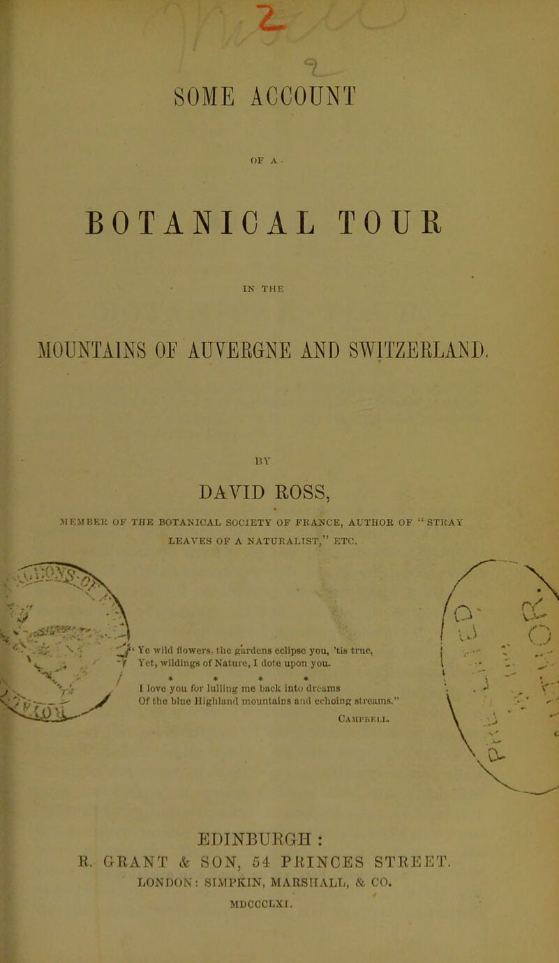 SOME ACCOUNT OF A BOTANICAL TOUR IN THE MOUNTAliNS OF AUVERGNE AND SWITZERLAND. DAVID ROSS, .MJCMBKll OF THE BOTANICAL SOCIETY OF FRANCE, AUTHOR OF  STRAY LEAVES OF A NATURALIST, ETC. Yc wild flowers. Ilie gardens eclipse you, 'tis true,  / Yet, wildings of Nature, I dote upon you. j » * * * '•j'- \ love you for lulling rae buck into dreams . • ^ Of the blue lliglilund mountains and ei lioing streams.' CAMI'BEI.T. EDINBURGH: R. GRANT & SON, 54 PRINCES STREET. LONDON: .sr.VIPKIN, MARRirATJ,, <t CO. MDCCCLXI.