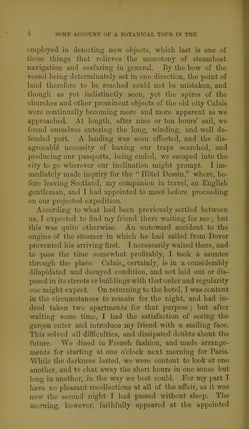 employed in detecting new objects, which last is one of those things that relieves the monotony of steamboat navigation and seafaring in general. By the bow of the vessel being determiuately set in one direction, the point of land therefore to be reached could not be mistaken, and though as yet indistinctly seen, yet the spires of the churches and other prominent objects of the old city Calais were continually becoming more and more apparent as we approached. At length, after nine or ten hours' sail, we found ourselves entering the long, winding, and well de- fended port. A landing was soon effected, and the dis- agreeable necessity of having our traps searched, and producing our passports, being ended, we escaped into the city to go wherever our inclination might prompt. I im- mediately made inquiry for the  Hotel Dessin, where, be- fore leaving Scotland, my companion in travel, an English gentleman, and I had appointed to meet before proceeding on our projected expedition. According to what had been previously settled between us, I expected to find my friend there waiting for me ; but this was quite otherwise. An untoward accident to the engine of the steamer in which he had sailed from Dover prevented his arriving first. I necessarily waited there, and to p«.ss the time somewhat profitably, I took a saunter through the place. Calais,, certainly, is in a considerably dilapidated and decayed condition, and not laid out or dis- posed in its streets or buildings with that order and regularity one might expect. On returning to the hotel, I was content in the circumstances to remain for the night, and had in- deed taken two apartments for that purpose; but after waiting some time, I had the satisfaction of seeing the gargon enter and introduce my friend with a smiling face. This solved all difiiculties, and dissipated doubts about the future. We dined in French fashion, and made arrange- ments for starting at one o'clock next morning for Paris. While the darkness lasted, we were content to look at one another, and to chat away the short hours in one sense but long in another, in the way we best could. For my part T have no pleasant recollections at all of the affair, as it was noAv the second night I had passed without sleep. The morning, however, faithfully ajipeared at the appointed