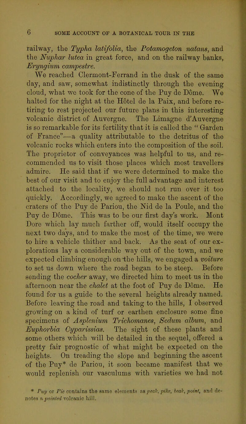railway, the Typha latifolia, the Potamogeton nutans, and the Ntiphar lutea in great force, and on the railway banks, Eryngium canvpestre. We reached Clermont-Ferrand in the dusk of the same day, and saw, somewhat indistinctly through the evening cloud, what we took for the cone of the Puy de Dome. We halted for the night at the Hotel de la Paix, and before re- tiring to rest projected our future plans in this interesting volcanic district of Auvergne. The Limagne d'Auvergne is so remarkable for its fertility that it is called the  Garden of France—a quality attributable to the detritus of the volcanic rocks which enters into the composition of the soil. The proprietor of conveyances was helpful to us, and re- commended us to visit those places which most travellers admire. He said that if we were determined to make the best of our visit and to enjoy the full advantage and interest attached to the locality, we should not run over it too quickly. Accordingly, we agreed to make the ascent of the craters of the Puy de Pariou, the Nid de la Poule, and the Puy de Dome. This was to be our first day's work. Mont Dore which lay much farther off, would itself occupy the next two days, and to make the most of the time, we were to hire a vehicle thither and back. As the seat of our ex- plorations lay a considerable way out of the town, and we expected climbing enough on -the hills, we engaged a voiture to set us down where the road began to be steep. Before sending the cocJier away, we directed him to meet us in the afternoon near the chalet at the foot of Puy de Dome. He found for us a guide to the several heights already named. Before leaving the road and taking to the hills, I observed growing on a kind of turf or earthen enclosure some fine specimens of Asplenium Trichomanes, Sedum album, and Euphorhia Cyparissias. The sight of these plants and some others which will be detailed in the sequel, offered a pretty fair prognostic of what might be expected on the heights. On treading the slope and beginning the ascent of the Puy* de Pariou, it soon became manifest that we would replenish our vasculums with varieties we had not * Puy or Pic contains the same elements as pea!f, pike, hcaJr, point, and de- notes npointed volcanic hill.