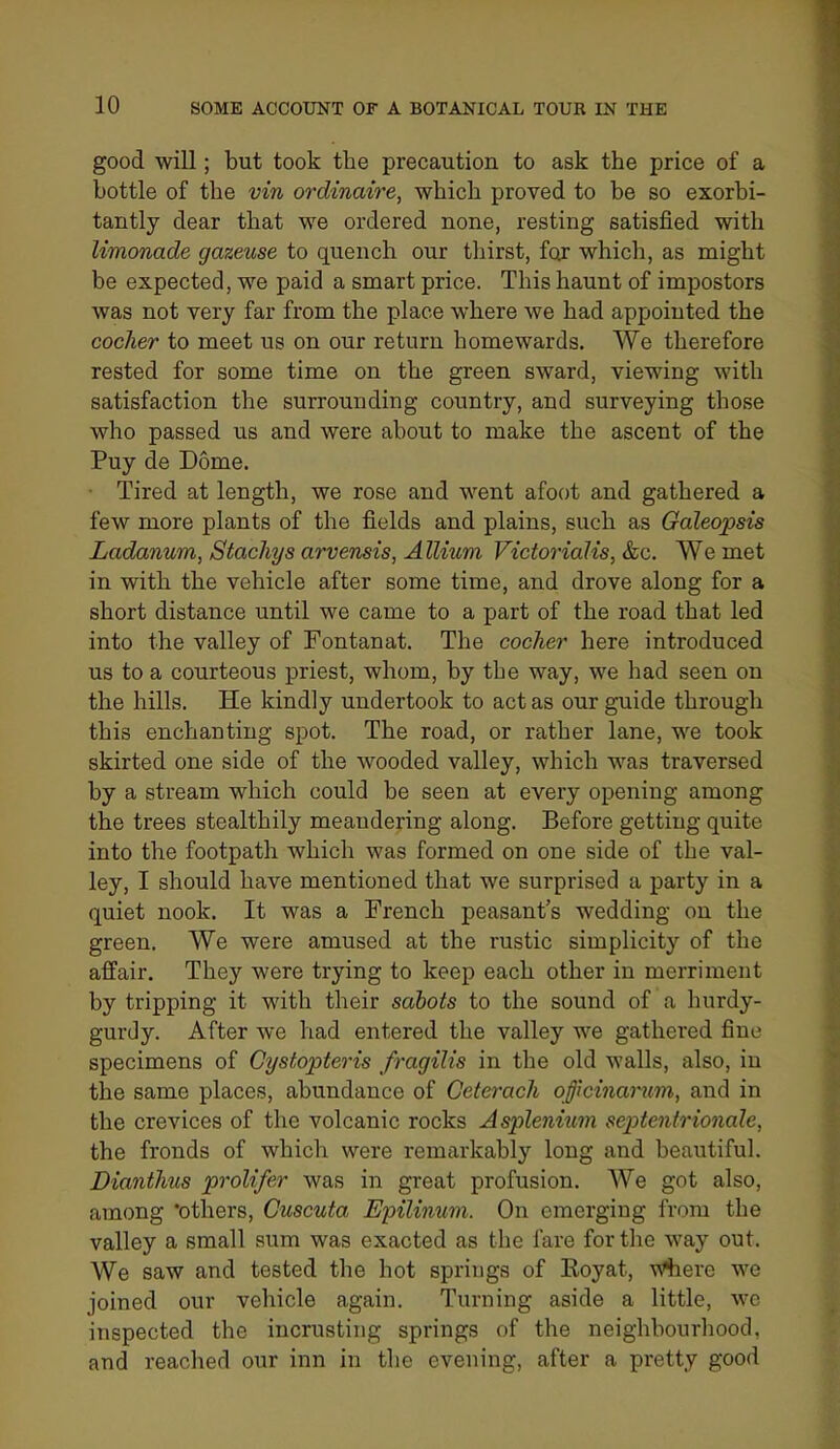 good will; but took the precaution to ask the price of a bottle of the vin ordinaire, which proved to be so exorbi- tantly dear that we ordered none, resting satisfied with limonade gazeuse to quench our thirst, for which, as might be expected, we paid a smart price. This haunt of impostors was not very far from the place where we had appointed the cocker to meet us on our return homewards. We therefore rested for some time on the green sward, viewing with satisfaction the surrounding country, and surveying those who passed us and were about to make the ascent of the Puy de Dome. ■ Tired at length, we rose and went afoot and gathered a few more plants of the fields and plains, such as Galeopsis Ladanum, Stachys arvensis, Allium Victorialis, &c. We met in with the vehicle after some time, and drove along for a short distance until we came to a part of the road that led into the valley of Fontanat. The cocker here introduced us to a courteous priest, whom, by the way, we had seen on the hills. He kindly undertook to act as our guide through this enchanting spot. The road, or rather lane, we took skirted one side of the wooded valley, which was traversed by a stream which could be seen at every opening among the trees stealthily meandering along. Before getting quite into the footpath which was formed on one side of the val- ley, I should have mentioned that we surprised a party in a quiet nook. It was a French peasant's wedding on the green. We were amused at the rustic simplicity of the affair. They were trying to keep each other in merriment by tripping it with their sabots to the sound of a hurdy- gurdy. After we had entered the valley we gathered fine specimens of Gystopteris fragilis in the old walls, also, in the same places, abundance of Ceterach officijiamm, and in the crevices of the volcanic rocks Asplenium septentrionale, the fronds of which were remarkably long and beautiful. Dianthus prolifer was in great profusion. We got also, among 'others, Cuscuta Epilimwi. On emerging from the valley a small sum was exacted as the fare for tlie way out. We saw and tested the hot spriugs of Eoyat, w%ere we joined our vehicle again. Turning aside a little, we inspected the incrusting springs of the neighbourhood, and reached our inn in the evening, after a pretty good