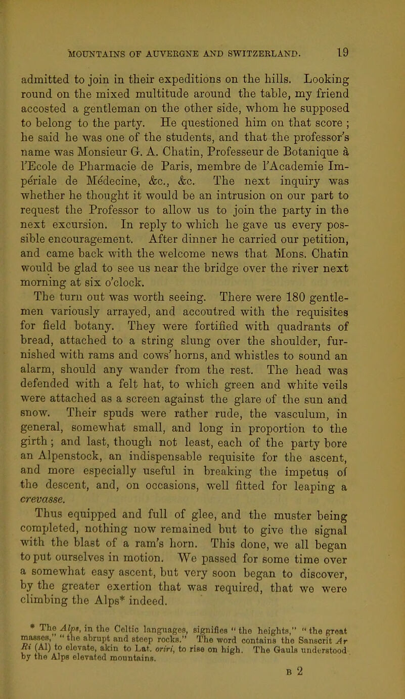 admitted to join in their expeditions on the hills. Looking round on the mixed multitude around the table, my friend accosted a gentleman on the other side, whom he supposed to belong to the party. He questioned him on that score ; he said he was one of the students, and that the professor's name was Monsieur G. A. Chatin, Professeur de Botanique a I'Ecole de Pharmacie de Paris, membre de I'Academie Im- periale de Medecine, &c., &c. The next inquiry was whether he thought it would be an intrusion on our part to request the Professor to allow us to join the party in the next excursion. In reply to which he gave us every pos- sible encouragement. After dinner he carried our petition, and came back with the welcome news that Mons. Chatin would be glad to see us near the bridge over the river next morning at six o'clock. The turn out was worth seeing. There were 180 gentle- men variously arrayed, and accoutred with the requisites for field botany. They were fortified with quadrants of bread, attached to a string slung over the shoulder, fur- nished with rams and cows'horns, and whistles to sound an alarm, should any wander from the rest. The head was defended with a felt hat, to which green and white veils were attached as a screen against the glare of the sun and snow. Their spuds were rather rude, the vasculum, in general, somewhat small, and long in proportion to the girth ; and last, though not least, each of the party bore an Alpenstock, an indispensable requisite for the ascent, and more especially useful in breaking the impetus of the descent, and, on occasions, well fitted for leaping a crevasse. Thus equipped and full of glee, and the muster being completed, nothing now remained but to give the signal with the blast of a ram's horn. This done, we all began to put ourselves in motion. We passed for some time over a somewhat easy ascent, but very soon began to discover, by the greater exertion that was required, that we were climbing the Alps* indeed. • The Alps, in the Celtic languages, signifies  the heights,  the great masses,  the abrupt and steep rocks. The word contains the Sanscrit Ar Ri (Al) to elevate, akin to Lat. oriri, to rise on high. The Gauls understood by the Alps elevated mountains. B 2