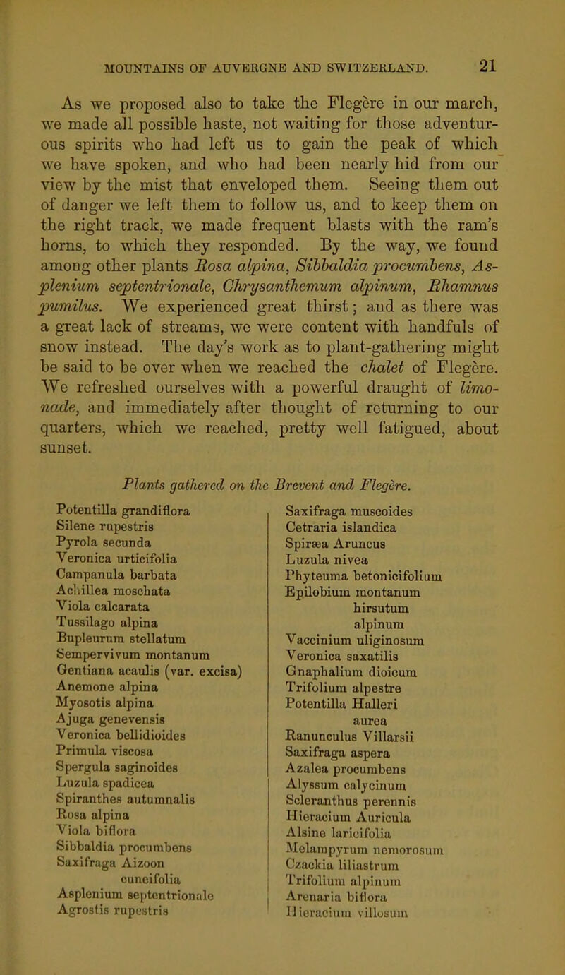 As we proposed also to take the Flegere in our march, we made all possible haste, not waiting for those adventur- ous spirits who had left us to gain the peak of which we have spoken, and who had been nearly hid from our view by the mist that enveloped them. Seeing them out of danger we left them to follow us, and to keep them on the right track, we made frequent blasts with the ram's horns, to which they responded. By the way, we found among other plants Rosa alpina, Sihhaldia jprocumhens, As- plenium septentrionale, Chrysanthemum alpinum, Rhamnus pumilus. We experienced great thirst; and as there was a great lack of streams, we were content with handfuls of snow instead. The day's work as to plant-gathering might be said to be over when we reached the chalet of Flegere. We refreshed ourselves with a powerful draught of limo- nade, and immediately after thought of returning to our quarters, which we reached, pretty well fatigued, about sunset. Plants gathered on Potentilla grandiflora Silene rupestris Pj'rola secunda Veronica urticifolia Campanula barbata Acliillea moschata Viola calcarata Tussilago alpina Bupleurum stellatura Sempervivum montanum Gentiana acaulis (var. excisa) Anemone alpina Myosotis alpina Ajuga genevensis Veronica bellidioides Primula viscosa Sjiergula saginoides Luzula spadicea Spiranthes autumnalis Rosa alpina Viola biflora Sibbaldia procumbens Saxifraga Aizoon cuneifolia Asplenium septentrionale Agrostis rupestris Brevent and Flegere. Saxifraga muscoides Cetraria islandica Spiraea Aruncus Luzula nivea Phyteuma betonicifolium Epilobium montanum hirsutum alpinum Vaccinium uliginosum Veronica saxatilis Gna^ihalium dioicum Trifolium alpestre Potentilla Halleri aurea Ranunculus Villarsii Saxifraga aspera Azalea procumbens Alyssura calycinum Scleranthus perennis Hieracium Auricula Alsine laricifolia Melampyrum nomorosum Czackia liliastrum Trifolium alpinum Arenaria biflora Hieracium villosum