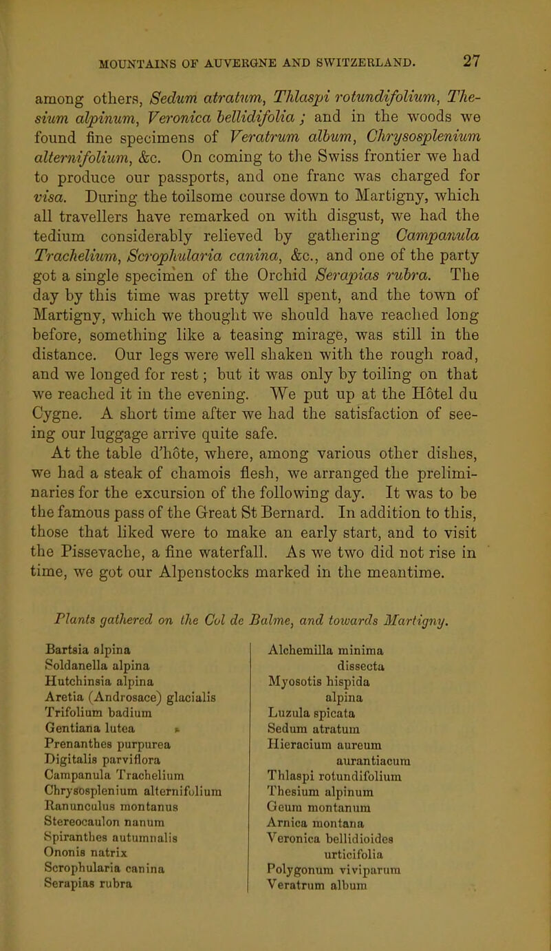 among others, Sedum atratnm, Thlaspi rotundifolium, The- sium alpinum, Veronica hellidifoUa ; and in the woods we found fine specimens of Veratrum album, Glirysosplenium altemifolium, &c. On coming to the Swiss frontier we had to produce our passports, and one franc was charged for visa. During the toilsome course down to Martigny, which all travellers have remarked on with disgust, we had the tedium considerahly relieved by gathering Campanula Trachelium, ScropJndaria canina, &c., and one of the party got a single specinien of the Orchid Serapias rubra. The day by this time was pretty well spent, and the town of Martigny, which we thought we should have reached long before, something like a teasing mirage, was still in the distance. Our legs were well shaken with the rough road, and we longed for rest; but it was only by toiling on that we reached it in the evening. We put up at the Hotel du Cygne. A short time after we had the satisfaction of see- ing our luggage arrive quite safe. At the table d'hote, where, among various other dishes, we had a steak of chamois flesh, we arranged the prelimi- naries for the excursion of the following day. It was to be the famous pass of the Great St Bernard. In addition to this, those that liked were to make an early start, and to visit the Pissevache, a fine waterfall. As we two did not rise in time, we got our Alpenstocks marked in the meantime. Plants gathered on the Col de Bartsia alpina Poldanella alpina Hutchinsia alpina Aretia (Androsace) glacialis Trifolium badium Gentlana lutca t- Prenanthes purpurea Digitalis parviflora Campanula Trachelium Chrysosplenium altemifolium Ranunculus montanus Stereocaulon nanum Spiranthes autumnalis Ononis natrix Scrophularia canina Serapias rubra Balme, and toiuards Martigny. Alchemilla minima dissecta Myosotis hispida alpina Luzula spicata Sedum atratum Hieracium aureum aurantiacura Thlaspi rotundifolium Thesium alpinum Geura montanum Arnica montana Veronica bellidioides urticifolia Polygonum viviparura Veratrum album