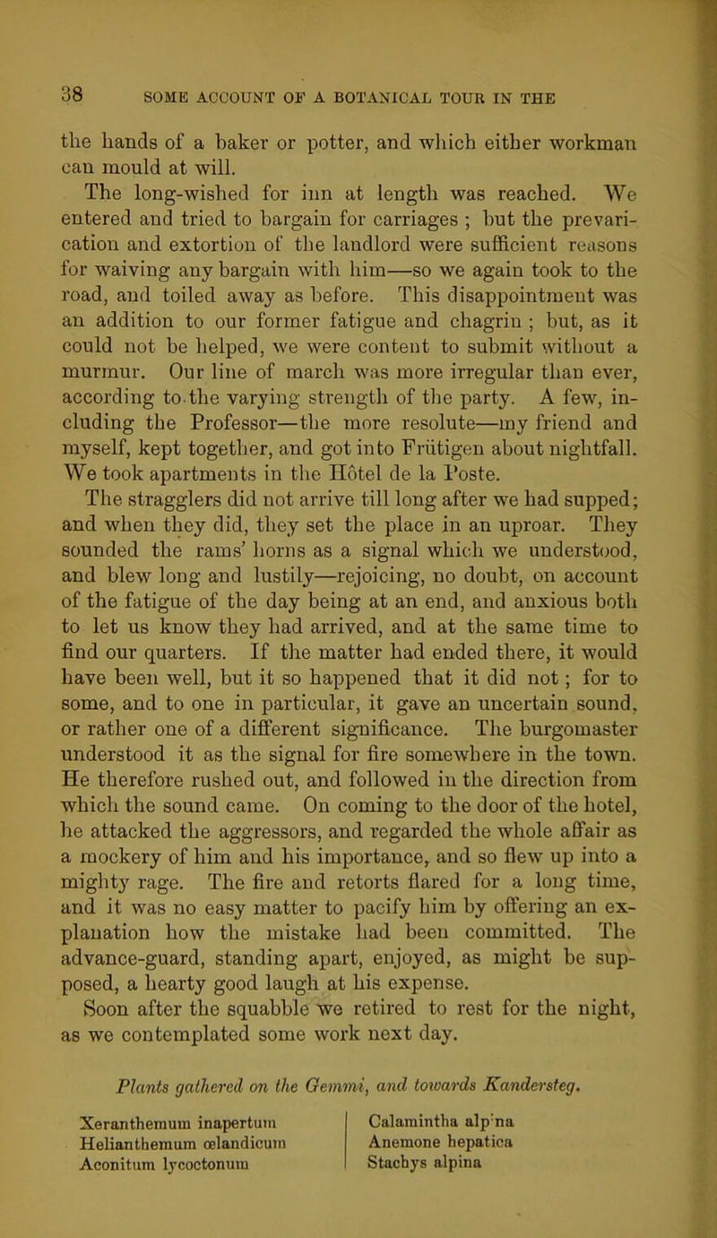 the hands of a baker or potter, and wliich either workman can mould at will. The long-wished for inn at length was reached. We entered and tried to bargain for carriages ; but the prevari- cation and extortion of the landlord were sufficient reasons for waiving any bargain with him—so we again took to the road, and toiled away as before. This disappointment was an addition to our former fatigue and chagrin ; but, as it could not be helped, we were content to submit without a murmur. Our line of march was more irregular than ever, according to. the varying strength of the party. A few, in- cluding the Professor—the more resolute—my friend and myself, kept together, and got into Friitigen about nightfall. We took apartments in the Hotel de la I'oste. The stragglers did not arrive till long after we had supped; and when they did, they set the place in an uproar. They sounded the rams' horns as a signal which we understood, and blew long and lustily—rejoicing, no doubt, on account of the fatigue of the day being at an end, and anxious both to let us know they had arrived, and at the same time to find our quarters. If the matter had ended there, it would have been well, but it so happened that it did not; for to some, and to one in particular, it gave an uncertain sound, or rather one of a different significance. The burgomaster understood it as the signal for fire somewbere in the town. He therefore rushed out, and followed in the direction from which the sound came. On coming to the door of the hotel, he attacked the aggressors, and regarded the whole affair as a mockery of him and his importance, and so flew up into a mighty rage. The fire and retorts flared for a long time, and it was no easy matter to pacify him by offering an ex- planation how the mistake had been committed. The advance-guard, standing apart, enjoyed, as might be sup- posed, a hearty good laugh at his expense. Soon after the squabble we retired to rest for the night, as we contemplated some work next day. Plants gathered on the Gemini, and toioards Kandersteg. Xeranthemum inapertum Helianthemum oelandicmn Aconitum Ijcoctonura Calamintha alp'na Anemone hepatica Stachys alpina