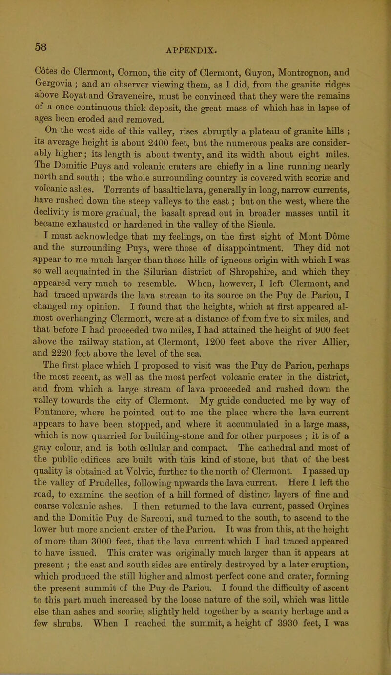 APPENDIX. Cotes de Clemiont, Comon, the city of Clermont, Guyon, Montrognon, and Gergovia ; and an obseirer viewing them, as I did, from the granite ridges above Eoyat and Graveneire, must be convinced that they were the remains of a once continuous thick deposit, the great mass of which has in lapse of ages been eroded and removed. On the west side of this valley, rises abruptly a plateau of granite hills ; its average height is about 2400 feet, but the numerous peaks are consider- ably higher ; its length is about twenty, and its width about eight miles. The Domitic Puys and volcanic craters are chiefly in a line nmning nearly north and south ; the whole surroimding country is covered with scoriae and volcanic ashes. Torrents of basaltic lava, generally in long, narrow currents, have rushed down the steep valleys to the east; but on the west, where the declivity is more gradual, the basalt spread out in broader masses until it became exhausted or hardened in the valley of the Sieule. I must acknowledge that my feelings, on the first sight of Mont Dome and the surroimding Puys, were those of disappointment. They did not appear to me much larger than those hills of igneous origin with which I was so well acquainted in the Silurian district of Shropshire, and which they appeared very much to resemble. When, however, I left Clermont, and had traced upwards the lava stream to its source on the Puy de Pariou, I changed my opinion. I found that the heights, which at first appeared al- most overhanging Clermont, were at a distance of fi'om five to six miles, and that before I had proceeded two miles, I had attained the height of 900 feet above the railway station, at Clermont, 1200 feet above the river Allier, and 2220 feet above the level of the sea. The first place which I proposed to visit was the Puy de Pariou, perhaps the most recent, as weU as the most perfect volcanic crater in the district, and from which a large stream of lava proceeded and rushed down the valley towards the city of Clermont. My guide conducted me by way of Fontmore, where he pointed out to me the place where the lava current appears to have been stopped, and where it acciunulated in a large mass, which is now quarried for building-stone and for other piurposes ; it is of a gray coloiu-, and is both cellular and compact. The cathedral and most of the public edifices are built with this kind of stone, but that of the best quality is obtained at Volvic, further to the north of Clermont. I passed up the valley of Prudelles, following upwards the lava current. Here I left the road, to examine the section of a lull formed of distinct layers of fine and coarse volcanic ashes. I then returned to the lava current, passed OrQines and the Domitic Puy de Sarcoui, and turned to the south, to ascend to the lower but more ancient crater of the Pariou. It was from this, at the height of more than 3000 feet, that the lava current which I had traced appeared to have issued. This crater was originally much larger than it appears at present; the east and south sides are entirely destroyed by a later eruption, which produced the still higher and almost perfect cone and crater, fonning the present summit of the Puy de Pariou. I found the difticulty of ascent to this part much increased by the loose nature of the soil, which was little else than ashes and scorire, slightly held together by a scanty herbage and a few shrubs. When I reached the simimit, a height of 3930 feet, I was