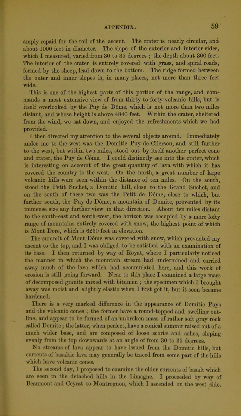 amply repaid for the toil of the ascent. The crater is nearly circular, and about 1000 feet in diameter. The slope of the exterior and interior sides, which I measured, varied from 30 to 35 degrees ; the depth about 300 feet. The interior of the crater is entirely covered with grass, and spiral roads, formed by the sheep, lead down to the bottom. The ridge formed between the outer and inner slopes is, in many places, not more than three feet wide. This is one of the highest parts of this portion of the range, and com- mands a most extensive view of from thirty to forty volcanic hills, but is itself overlooked by the Puy de Dome, which is not more than two miles distant, and whose height is above 4840 feet. Within the crater, sheltered from the wind, we sat down, and enjoyed the refreshments which we had provided- I then directed my attention to the several objects aroiind. Immediately under me to the west was the Domitic Puy de Cliersou, and still further to the west, but within two miles, stood out by itself another perfect cone and crater, the Puy de Come. I could distinctly see into the crater, which is interesting on account of the great quantity of lava with which it has covered the coimtry to the west. On the north, a great number of large volcanic hUls were seen within the distance of ten miles. On the south, stood the Petit Suchet, a Domitic hill, close to the Grand Suchet, and on the south of these two was the Petit de Dome, close to which, but further south, the Puy de D6me, a mountain of Domite, prevented by its immense size any further view in that direction. About ten mUes distant to the south-east and south-west, the horizon was occupied by a more lofty range of mountains entirely covered with snow, the highest point of which is Mont Dore, which is 6260 feet in elevation. The summit of Mont D6me was covered with snow, which prevented my ascent to the top, and I was obliged to be satisfied with an examination of its base. I then returned by way of Koyat, where I particularly noticed the manner in which the mountain stream had imdermined and carried away much of the lava which had accumulated here, and this work of erosion is still going forward. Near to this place I examined a large mass of decomposed granite mixed with bitumen ; the specimen which I brought away was moist and slightly elastic when I first got it, but it soon became hardened. There is a very marked difference in the appearance of Domitic Puys and the volcanic cones ; the former have a round-topped and swelling out- line, and appear to be formed of an unbroken mass of rather soft gray rock called Domite; the latter, when perfect, have a conical summit raised out of a much wider base, and are composed of loose scoriaj and ashes, sloping evenly from the top downwards at an angle of from 30 to 35 degrees. No streams of lava appear to have issued from the Domitic liiUs, but currents of basaltic lava may generally be traced from some part of the hUIs which have volcanic cones. The second day, I proposed to examine the older currents of basalt which are seen in the detached hills in the Limagne. I proceeded by way of Beaumont and Ceyrat to Montrognon, which I ascended on the west side.