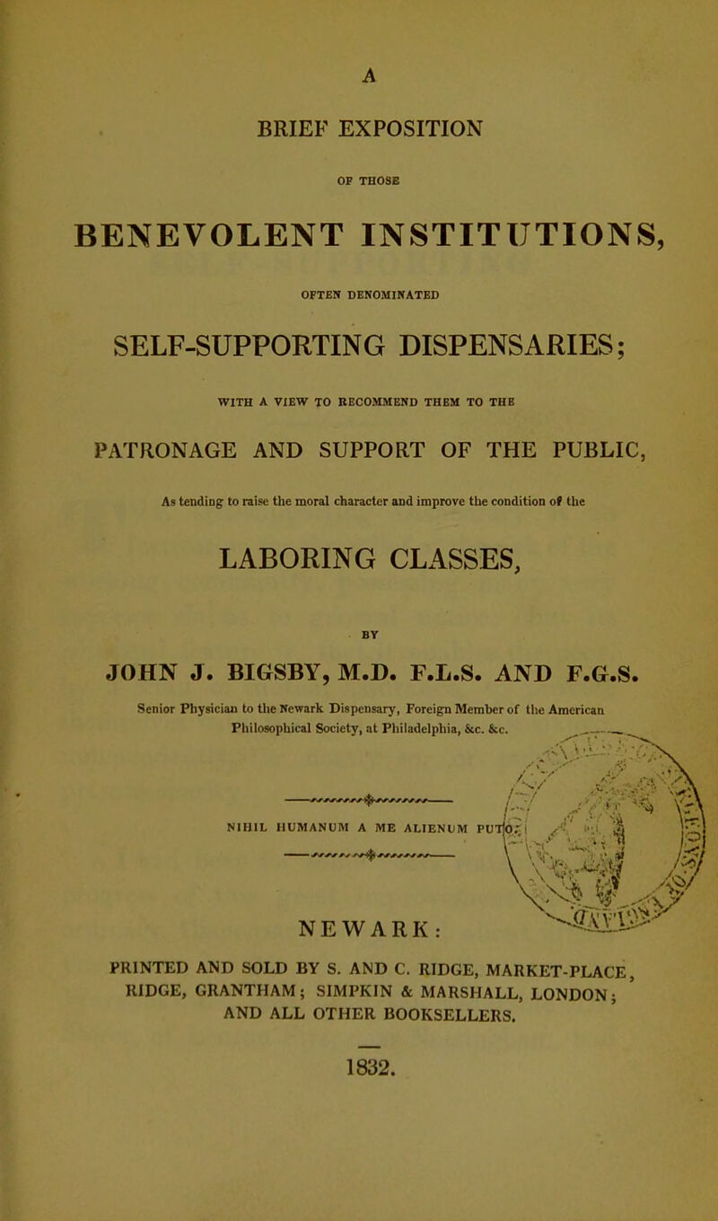 BRIEF EXPOSITION OF THOSE BENEVOLENT INSTITUTIONS, OFTEN DENOMIWATED SELF-SUPPORTING DISPENSARIES; WITH A VIEW TO RECOMMEND THEM TO THE PATRONAGE AND SUPPORT OF THE PUBLIC, As tendiDg to raise the moral character and improve the condition of the LABORING CLASSES, JOHN J. BIGSBY, M.D. F.L.S. AND F.G.S. Senior Physician to tlie Newark Dispensary, Foreign Member of the American Philosophical Society, at Philadelphia, &c. &c. NIHIL HUMANUM A ME ALIENUM PU NEWARK I PRINTED AND SOLD BY S. AND C. RIDGE, MARKET-PLACE, RIDGE, GRANTHAM; SIMPKIN & MARSHALL, LONDON; AND ALL OTHER BOOKSELLERS. 1832.