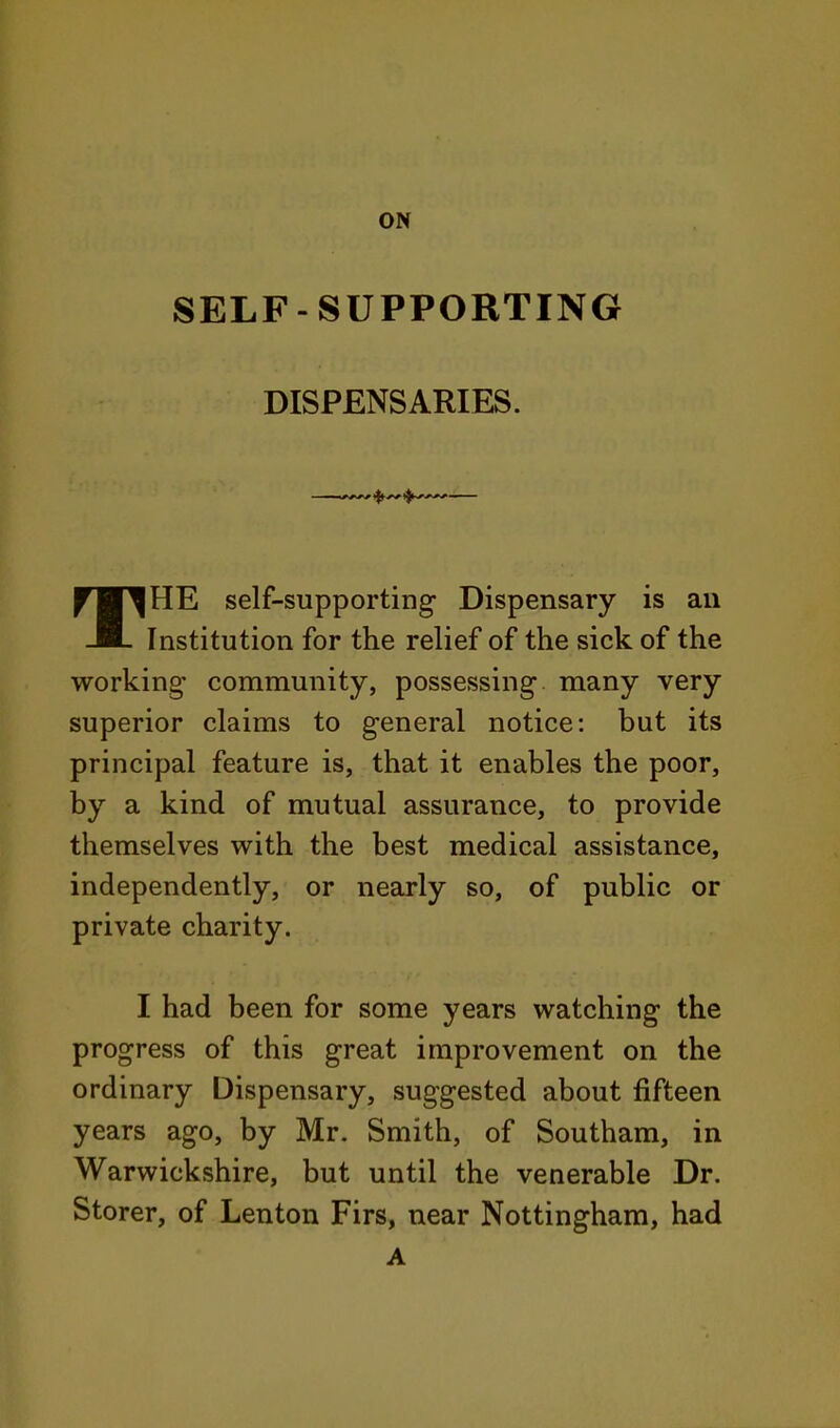 SELF-SUPPORTING DISPENSARIES. THE self-supporting Dispensary is an Institution for the relief of the sick of the working community, possessing many very superior claims to general notice: but its principal feature is, that it enables the poor, by a kind of mutual assurance, to provide themselves with the best medical assistance, independently, or nearly so, of public or private charity. I had been for some years watching the progress of this great improvement on the ordinary Dispensary, suggested about fifteen years ago, by Mr. Smith, of Southam, in Warwickshire, but until the venerable Dr. Storer, of Lenton Firs, near Nottingham, had A