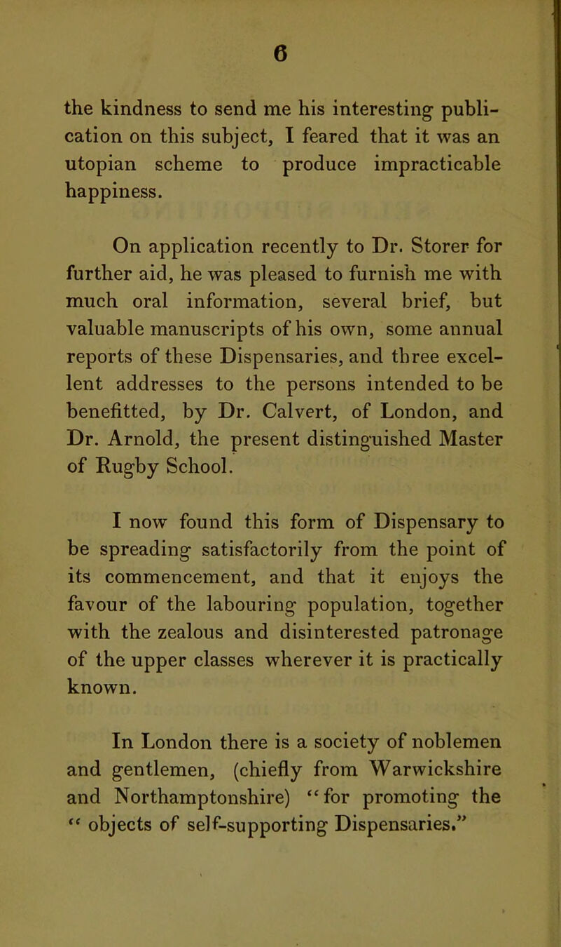 the kindness to send me his interesting- publi- cation on this subject, I feared that it was an Utopian scheme to produce impracticable happiness. On application recently to Dr. Storer for further aid, he was pleased to furnish me with much oral information, several brief, but valuable manuscripts of his own, some annual reports of these Dispensaries, and three excel- lent addresses to the persons intended to be benefitted, by Dr. Calvert, of London, and Dr. Arnold, the present distinguished Master of Rugby School. I now found this form of Dispensary to be spreading satisfactorily from the point of its commencement, and that it enjoys the favour of the labouring population, together with the zealous and disinterested patronage of the upper classes wherever it is practically known. In London there is a society of noblemen and gentlemen, (chiefly from Warwickshire and Northamptonshire) for promoting the  objects of self-supporting Dispensaries.