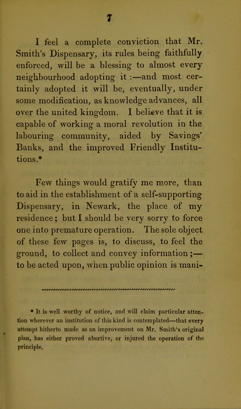 I feel a complete conviction that Mr. Smith's Dispensary, its rules being faithfully- enforced, will be a blessing to almost every neighbourhood adopting it :—and most cer- tainly adopted it will be, eventually, under some modification, as knowledge advances, all over the united kingdom. I believe that it is capable of working a moral revolution in the labouring community, aided by Savings' Banks, and the improved Friendly Institu- tions * Few things would gratify me m-ore, than to aid in the establishment of a self-supporting Dispensary, in Newark, the place of my residence; but I should be very sorry to force one into premature operation. The sole object of these few pages is, to discuss, to feel the ground, to collect and convey information;— to be acted upon, when public opinion is mani- ♦ It is well worthy of notice, and will claim particular atten- tion wherever an institution of this kind is contemplated—that every attempt hitherto made as an improvement on Mr. Smith's original plan, has either proved abortive, or injured (he operation of the principle.