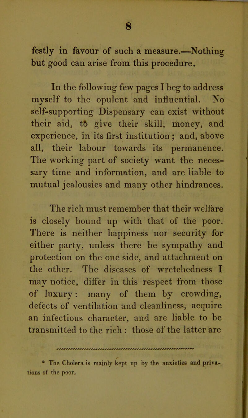 festly in favour of such a measure.—Nothing but good can arise from this procedure. In the following few pages I beg to address myself to the opulent and influential. No self-supporting Dispensary can exist without their aid, tb give their skill, money, and experience, in its first institution ; and, above all, their labour towards its permanence. The working part of society want the neces- sary time and information, and are liable to mutual jealousies and many other hindrances. The rich must remember that their welfare is closely bound up with that of the poor. There is neither happiness nor security for either party, unless there be sympathy and protection on the one side, and attachment on the other. The diseases of wretchedness I may notice, differ in this respect from those of luxury: many of them by crowding, defects of ventilation and cleanliness, acquire an infectious character, and are liable to be transmitted to the rich : those of the latter are * The Cholera is mainly kept up by the anxieties and priva- tions of the poor.